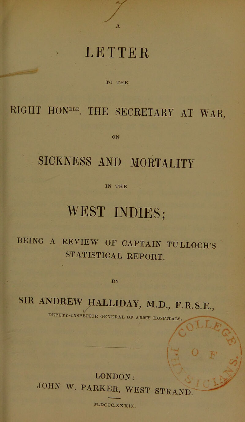 LETTER TO THE RIGHT H0N“E. THE SECRETARY AT WAR, SICKNESS AND MORTALITY IN THE WEST INDIES; BEING A REVIEW OF CAPTAIN TULLOCH’S STATISTICAL REPORT. BY' SIR ANDREW HALLIDAY, M.D., F.R.S.E., DEPUTY-INSPECTOR GENERAL OP ARMY HOSPITALS ■gi*'*-** ' /Cr ^ C>\ ( (* op.) V;^k to) LONDON: JOHN W. PARKER, WEST STRAND. m.dccc.xxxix.