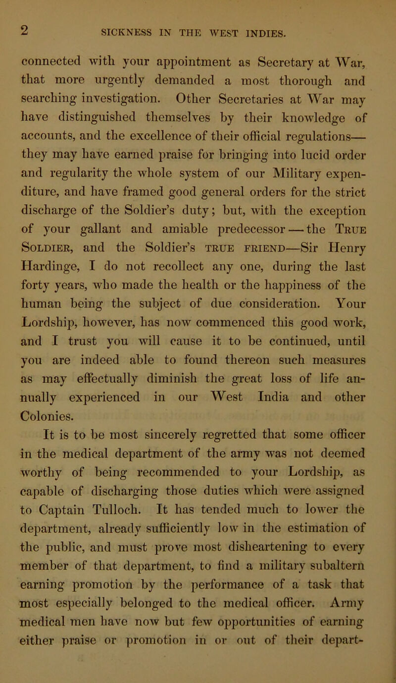 connected with your appointment as Secretary at War, that more urgently demanded a most thorough and searching investigation. Other Secretaries at War may have distinguished themselves by their knowledge of accounts, and the excellence of their official regulations— they may have earned praise for bringing into lucid order and regularity the whole system of our Military expen- diture, and have framed good general orders for the strict discharge of the Soldier’s duty; but, with the exception of your gallant and amiable predecessor — the True Soldier, and the Soldier’s true friend—Sir Henry Hardinge, I do not recollect any one, during the last forty years, who made the health or the happiness of the human being the subject of due consideration. Your Lordship, however, has now commenced this good work, and I trust you will cause it to be continued, until you are indeed able to found thereon such measures as may effectually diminish the great loss of life an- nually experienced in our West India and other Colonies. It is to be most sincerely regretted that some officer in the medical department of the army was not deemed worthy of being recommended to your Lordship, as capable of discharging those duties which were assigned to Captain Tulloch. It has tended much to lower the department, already sufficiently low in the estimation of the public, and must prove most disheartening to every member of that department, to find a military subaltern earning promotion by the performance of a task that most especially belonged to the medical officer. Army medical men have now but few opportunities of earning either praise or promotion in or out of their depart-