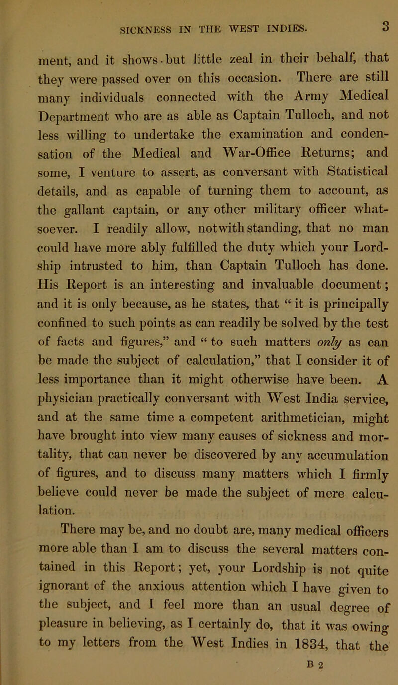 3 ment, and it shows but little zeal in their behalf, that they were passed over on this occasion. There are still many individuals connected with the Army Medical Department who are as able as Captain Tulloch, and not less willing to undertake the examination and conden- sation of the Medical and War-Office Returns; and some, I venture to assert, as conversant with Statistical details, and as capable of turning them to account, as the gallant captain, or any other military officer what- soever. I readily allow, notwithstanding, that no man could have more ably fulfilled the duty which your Lord- ship intrusted to him, than Captain Tulloch has done. His Report is an interesting and invaluable document; and it is only because, as he states, that “ it is principally confined to such points as can readily be solved by the test of facts and figures,” and “ to such matters only as can be made the subject of calculation,” that I consider it of less importance than it might otherwise have been. A physician practically conversant with West India service, and at the same time a competent arithmetician, might have brought into view many causes of sickness and mor- tality, that can never be discovered by any accumulation of figures, and to discuss many matters which I firmly believe could never be made the subject of mere calcu- lation. There may be, and no doubt are, many medical officers more able than I am to discuss the several matters con- tained in this Report; yet, your Lordship is not quite ignorant of the anxious attention which I have given to the subject, and I feel more than an usual degree of pleasure in believing, as I certainly do, that it was owing to my letters from the West Indies in 1834, that the