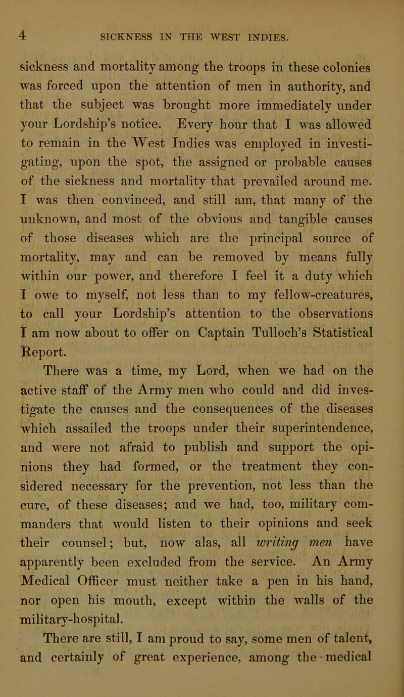 sickness and mortality among the troops in these colonies was forced upon the attention of men in authority, and that the subject was brought more immediately under your Lordship’s notice. Every hour that I was allowed to remain in the West Indies was employed in investi- gating, upon the spot, the assigned or probable causes of the sickness and mortality that prevailed around me. I was then convinced, and still am, that many of the unknown, and most of the obvious and tangible causes of those diseases which are the principal source of mortality, may and can be removed by means fully within our power, and therefore I feel it a duty which I owe to myself, not less than to my fellow-creatures, to call your Lordship’s attention to the observations I am now about to offer on Captain Tullocli’s Statistical Report. There was a time, my Lord, when we had on the active staff of the Army men who could and did inves- tigate the causes and the consequences of the diseases which assailed the troops under their superintendence, and were not afraid to publish and support the opi- nions they had formed, or the treatment they con- sidered necessary for the prevention, not less than the cure, of these diseases; and we had, too, military com- manders that would listen to their opinions and seek their counsel; but, now alas, all writing men have apparently been excluded from the service. An Army Medical Officer must neither take a pen in his hand, nor open his mouth, except within the walls of the military-hospital. There are still, I am proud to say, some men of talent, and certainly of great experience, among the-medical