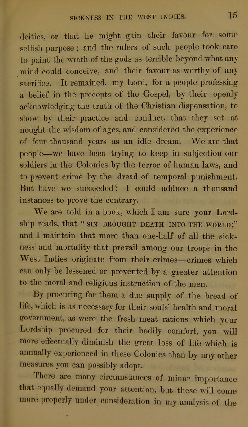 deities, or that he might gain their favour for some selfish purpose ; and the rulers of such people took care to paint the wrath of the gods as terrible beyond what any mind could conceive, and their favour as worthy of any sacrifice. It remained, my Lord, for a people professing a belief in the precepts of the Gospel, by their openly acknowledging the truth of the Christian dispensation, to sIioav by their practice and conduct, that they set at nought the wisdom of ages, and considered the experience of four thousand years as an idle dream. We are that people—Ave have been trying to keep in subjection our soldiers in the Colonies by the terror of human laws, and to prevent crime by the dread of temporal punishment. But have we succeeded? I could adduce a thousand instances to prove the contrary. We are told in a book, which I am sure your Lord- ship reads, that “ sin brought death into the world;” and I maintain that more than one-half of all the sick- ness and mortality that prevail among our troops in the West Indies originate from their crimes—crimes which can only be lessened or prevented by a greater attention to the moral and religious instruction of the men. By procuring for them a due supply of the bread of life, which is as necessary for their souls’ health and moral government, as were the fresh meat rations which your Lordship procured for their bodily comfort, you will more effectually diminish the great loss of life which is annually experienced in these Colonies than by any other measures you can possibly adopt. There are many circumstances of minor importance that equally demand your attention, but these will come more properly under consideration in my analysis of the