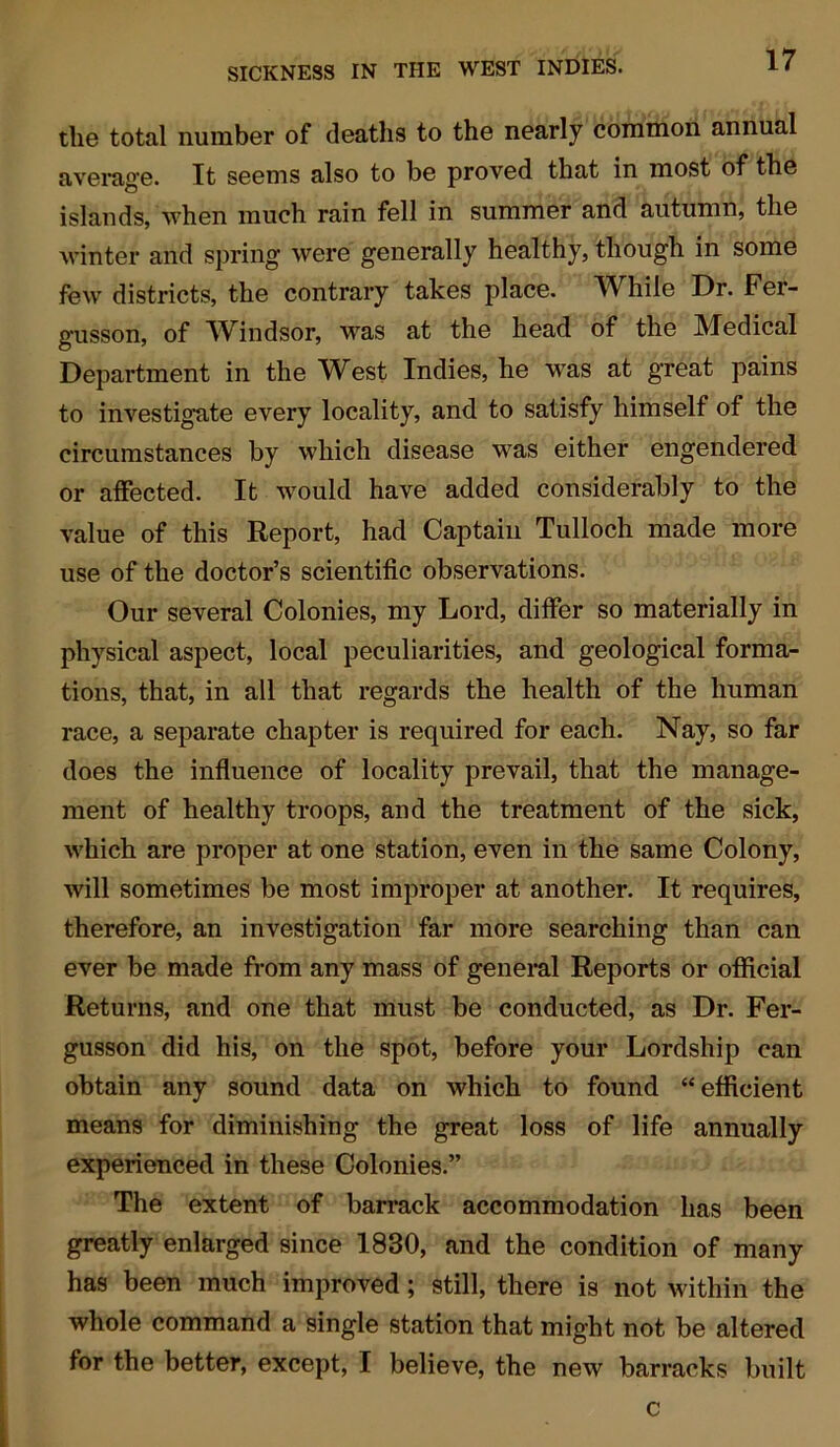 the total number of deaths to the nearly common annual average. It seems also to be proved that in most of the islands, when much rain fell in summer and autumn, the winter and spring were generally healthy, though in some few districts, the contrary takes place. While Dr. Fer- g'usson, of Windsor, was at the head of the Medical Department in the West Indies, he was at great pains to investigate every locality, and to satisfy himself of the circumstances by which disease was either engendered or affected. It would have added considerably to the value of this Report, had Captain Tulloch made more use of the doctor’s scientific observations. Our several Colonies, my Lord, differ so materially in physical aspect, local peculiarities, and geological forma- tions, that, in all that regards the health of the human race, a separate chapter is required for each. Nay, so far does the influence of locality prevail, that the manage- ment of healthy troops, and the treatment of the sick, which are proper at one station, even in the same Colony, will sometimes be most improper at another. It requires, therefore, an investigation far more searching than can ever be made from any mass of general Reports or official Returns, and one that must be conducted, as Dr. Fer- gusson did his, on the spot, before your Lordship can obtain any sound data on which to found “efficient means for diminishing the great loss of life annually experienced in these Colonies.” The extent of barrack accommodation has been greatly enlarged since 1830, and the condition of many has been much improved ; still, there is not within the whole command a single station that might not be altered for the better, except, I believe, the new barracks built c