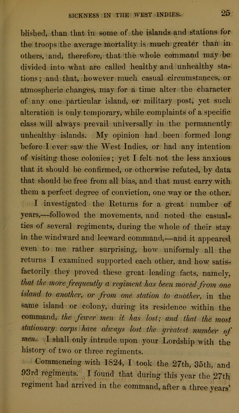 Wished* than that in some of the islands and stations for the troops the average mortality is much greater than in others, and, therefore, that the whole command may be divided into what are called healthy and unhealthy sta- tions ; and that, however much casual circumstances, or atmospheric changes, may for a time alter the character of any one particular island, or military post, yet such alteration is only temporary, while complaints of a specific class will always prevail universally in the permanently unhealthy islands. My opinion had been formed long before I ever saw the West Indies, or had any intention of visiting these colonies; yet I felt not the less anxious that it should be confirmed, or otherwise refuted, by data that should be free from all bias, and that must carry with them a perfect degree of conviction, one way or the other. I investigated the Returns for a great number of years,—followed the movements, and noted the casual- ties of several regiments, during the whole of their stay in the windward and leeward command,—and it appeared even to me rather surprising, how uniformly all the returns I examined supported each other, and how satis- factorily they proved these great leading facts, namely, that the more frequently a regiment has been moved from one island to another, or from one station to another, in the same island or colony, during its residence within the command, the fewer men it has lost; and that the most stationary corps have always lost the greatest number of men. I shall only intrude upon your Lordship with the history of two or three regiments. Commencing with ] 824, I took the 27tli, 35th, and 93rd regiments. I found that during this year the 27th regiment had arrived in the command, after a three years’