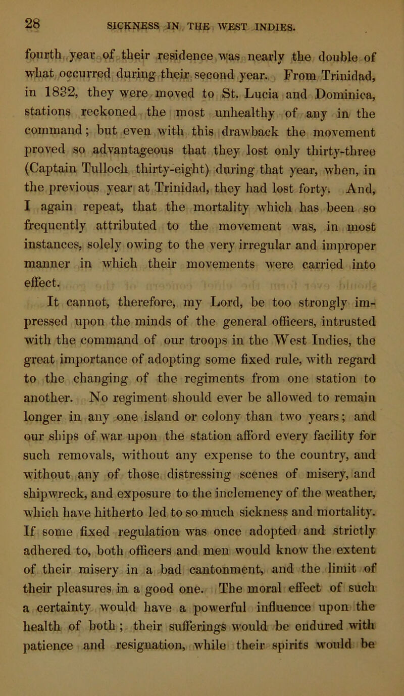 fourth year of tlieir residence was nearly the double of what occurred during their second year. From Trinidad, in 1832, they were moved to St. Lucia and Dominica, stations reckoned the most unhealthy of any in the command; but even with this drawback the movement proved so advantageous that they lost only thirty-three (Captain Tulloch thirty-eight) during that year, when, in the previous year at Trinidad, they had lost forty. And, I again repeat, that the mortality which has been so frequently attributed to the movement was, in most instances, solely owing to the very irregular and improper manner in which their movements were carried into effect. It cannot, therefore, my Lord, be too strongly im- pressed upon the minds of the general officers, intrusted with the command of our troops in the West Indies, the great importance of adopting some fixed rule, with regard to the changing of the regiments from one station to another. No regiment should ever be allowed to remain longer in any one island or colony than two years; and our ships of war upon the station afford every facility for such removals, without any expense to the country, and without any of those distressing scenes of misery, and shipwreck, and exposure to the inclemency of the weather, which have hitherto led to so much sickness and mortality. If some fixed regulation was once adopted and strictly adhered to, both officers and men would know the extent of their misery in a bad cantonment, and the limit of their pleasures in a good one. The moral effect of such a certainty would have a powerful influence upon the health of both ; their sufferings would be endured with patience and resignation, while their spirits would be