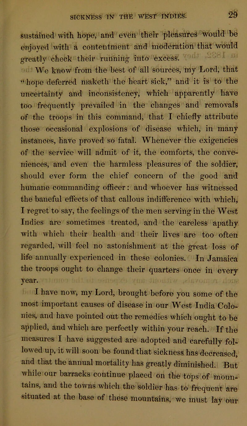 sustained with hope, and even their pleasures would be enjoyed with a contentment and moderation that would greatly check their running into excess. We know from the best of all sources, my Lord, that “ hope deferred maketh the heart sick,” and it is to the uncertainty and inconsistency, which apparently have too frequently prevailed in the changes and removals of the troops in this command, that I chiefly attribute those occasional explosions of disease which, in many instances, have proved so fatal. Whenever the exigencies of the service will admit of it, the comforts, the conve- niences, and even the harmless pleasures of the soldier, should ever form the chief concern of the good and humane commanding officer: and whoever has witnessed the baneful effects of that callous indifference with which, I regret to say, the feelings of the men serving in the West Indies are sometimes treated, and the careless apathy with which their health and their lives are too often regarded, will feel no astonishment at the great loss of life annually experienced in these colonies. In Jamaica the troops ought to change their quarters once in every year. I have now, my Lord, brought before you some of the most important causes of disease in our West India Colo- nies, and have pointed out the remedies which ought to be applied, and which are perfectly within your reach. If the measures I have suggested are adopted and carefully fol- lowed up, it will soon be found that sickness has decreased, and that the annual mortality has greatly diminished. But while our barracks continue placed on the tops of moun- tains, and the towns which the soldier has to frequent are situated at the base of these mountains, we must lay our