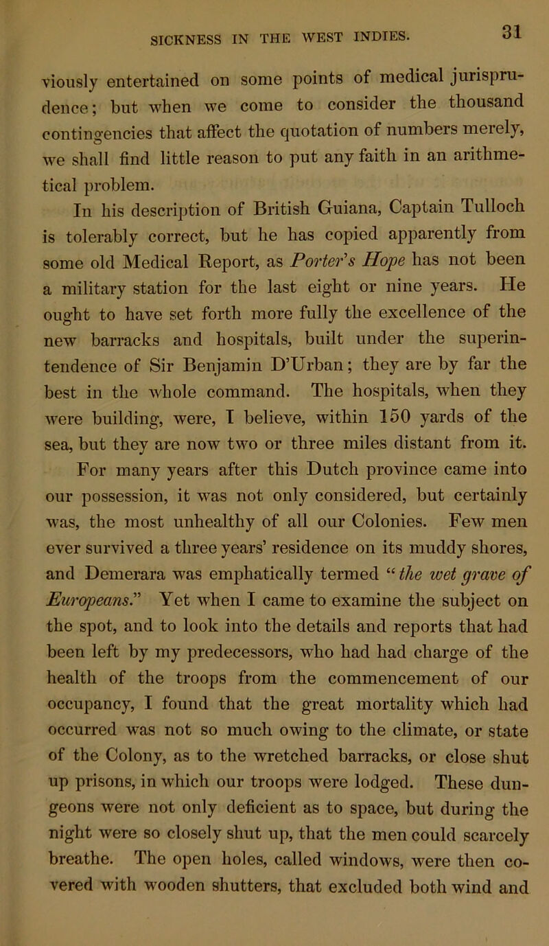 viously entertained on some points of medical jurispru- dence ; but when we come to consider the thousand contingencies that affect the quotation of numbers merely, we shall find little reason to put any faith in an arithme- tical problem. In his description of British Guiana, Captain Tulloch is tolerably correct, but he has copied apparently from some old Medical Report, as Porter's Hope has not been a military station for the last eight or nine years. He ought to have set forth more fully the excellence of the new barracks and hospitals, built under the superin- tendence of Sir Benjamin D’Urban; they are by far the best in the whole command. The hospitals, when they Avere building, were, I believe, within 150 yards of the sea, but they are iioav two or three miles distant from it. For many years after this Dutch province came into our possession, it was not only considered, but certainly was, the most unhealthy of all our Colonies. Few men ever survived a three years’ residence on its muddy shores, and Demerara was emphatically termed “ the wet grave of Europeans.” Yet when I came to examine the subject on the spot, and to look into the details and reports that had been left by my predecessors, who had had charge of the health of the troops from the commencement of our occupancy, I found that the great mortality which had occurred was not so much owing to the climate, or state of the Colony, as to the wretched barracks, or close shut up prisons, in which our troops were lodged. These dun- geons were not only deficient as to space, but during the night were so closely shut up, that the men could scarcely breathe. The open holes, called windows, Avere then co- Arered with wooden shutters, that excluded both wind and