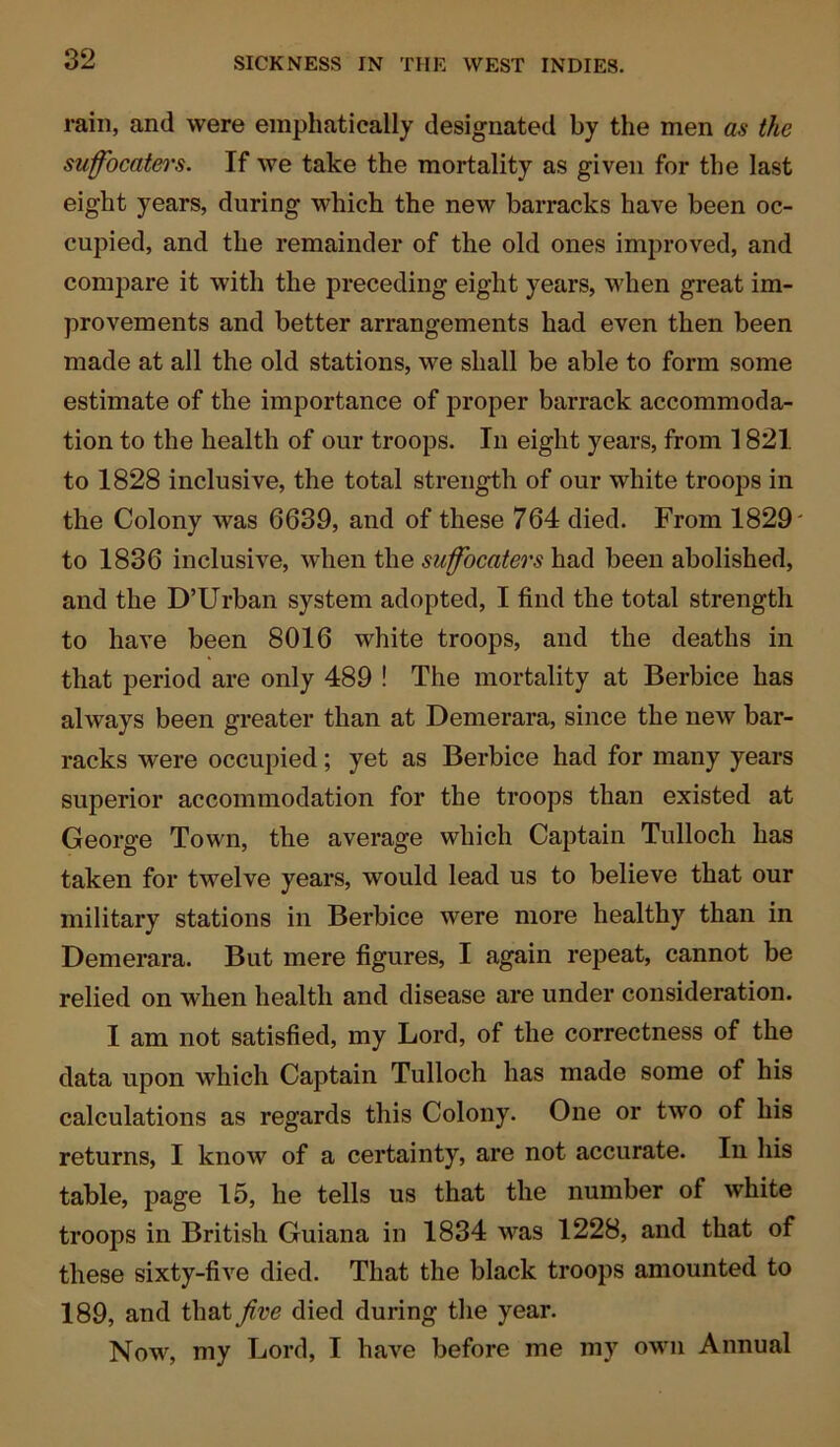 rain, and were emphatically designated by the men as the suffocaters. If we take the mortality as given for the last eight years, during which the new barracks have been oc- cupied, and the remainder of the old ones improved, and compare it with the preceding eight years, when great im- provements and better arrangements had even then been made at all the old stations, we shall be able to form some estimate of the importance of proper barrack accommoda- tion to the health of our troops. In eight years, from 1821 to 1828 inclusive, the total strength of our white troops in the Colony was 6639, and of these 764 died. From 1829' to 1836 inclusive, when the suffocaters had been abolished, and the D’Urban system adopted, I find the total strength to have been 8016 white troops, and the deaths in that period are only 489 ! The mortality at Berbice has always been greater than at Demerara, since the new bar- racks were occupied; yet as Berbice had for many years superior accommodation for the troops than existed at George Town, the average which Captain Tulloch has taken for twelve years, would lead us to believe that our military stations in Berbice were more healthy than in Demerara. But mere figures, I again repeat, cannot be relied on when health and disease are under consideration. I am not satisfied, my Lord, of the correctness of the data upon which Captain Tulloch has made some of his calculations as regards this Colony. One or two of his returns, I know of a certainty, are not accurate. In his table, page 15, he tells us that the number of wdiite troops in British Guiana in 1834 was 1228, and that of these sixty-five died. That the black troops amounted to 189, and that Jive died during the year. Now, my Lord, I have before me my own Annual