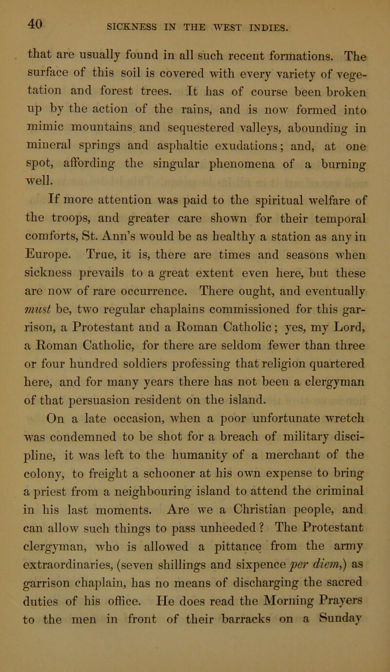 that are usually found in all such recent formations. The surface of this soil is covered with every variety of vege- tation and forest trees. It has of course been broken up by the action of the rains, and is now formed into mimic mountains, and sequestered valleys, abounding in mineral springs and asphaltic exudations; and, at one spot, affording the singular phenomena of a burning well. If more attention was paid to the spiritual welfare of the troops, and greater care shown for their temporal comforts, St. Ann’s would be as healthy a station as any in Europe. True, it is, there are times and seasons when sickness prevails to a great extent even here, but these are now of rare occurrence. There ought, and eventually must be, two regular chaplains commissioned for this gar- rison, a Protestant and a Roman Catholic; yes, my Lord, a Roman Catholic, for there are seldom fewer than three or four hundred soldiers professing that religion quartered here, and for many years there has not been a clergyman of that persuasion resident on the island. On a late occasion, when a poor unfortunate wretch was condemned to be shot for a breach of military disci- pline, it was left to the humanity of a merchant of the colony, to freight a schooner at his own expense to bring a priest from a neighbouring island to attend the criminal in his last moments. Are we a Christian people, and can allow such things to pass unheeded ? The Protestant clergyman, who is allowed a pittance from the army extraordinaries, (seven shillings and sixpence per diem,) as garrison chaplain, has no means of discharging the sacred duties of his office. He does read the Morning Prayers to the men in front of their barracks on a Sunday