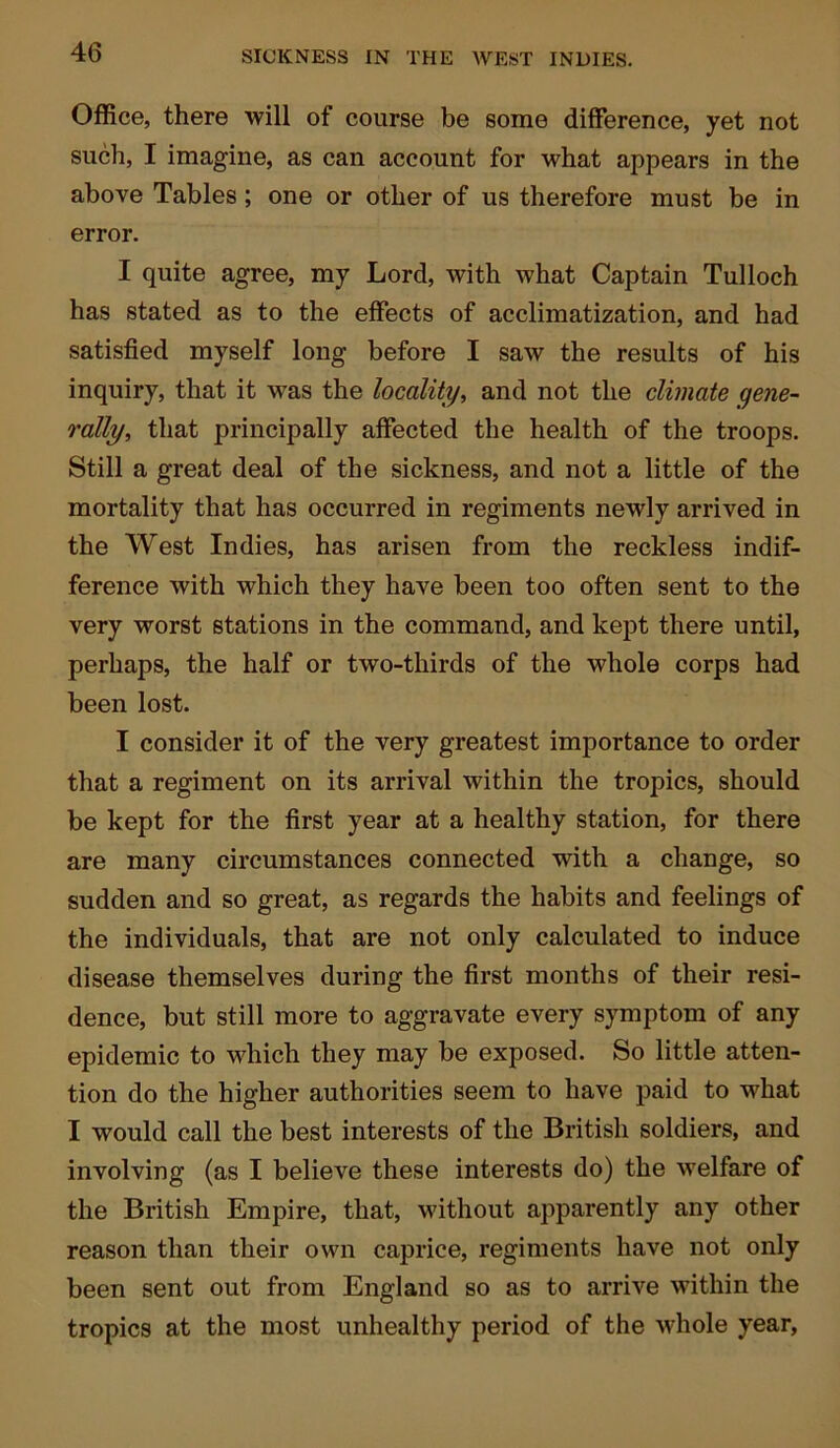 Office, there will of course be some difference, yet not such, I imagine, as can account for what appears in the above Tables ; one or other of us therefore must be in error. I quite agree, my Lord, with what Captain Tulloch has stated as to the effects of acclimatization, and had satisfied myself long before I saw the results of his inquiry, that it was the locality, and not the climate gene- rally, that principally affected the health of the troops. Still a great deal of the sickness, and not a little of the mortality that has occurred in regiments newly arrived in the West Indies, has arisen from the reckless indif- ference with which they have been too often sent to the very worst stations in the command, and kept there until, perhaps, the half or two-thirds of the whole corps had been lost. I consider it of the very greatest importance to order that a regiment on its arrival within the tropics, should be kept for the first year at a healthy station, for there are many circumstances connected with a change, so sudden and so great, as regards the habits and feelings of the individuals, that are not only calculated to induce disease themselves during the first months of their resi- dence, but still more to aggravate every symptom of any epidemic to which they may be exposed. So little atten- tion do the higher authorities seem to have paid to what I would call the best interests of the British soldiers, and involving (as I believe these interests do) the welfare of the British Empire, that, without apparently any other reason than their own caprice, regiments have not only been sent out from England so as to arrive within the tropics at the most unhealthy period of the whole year,