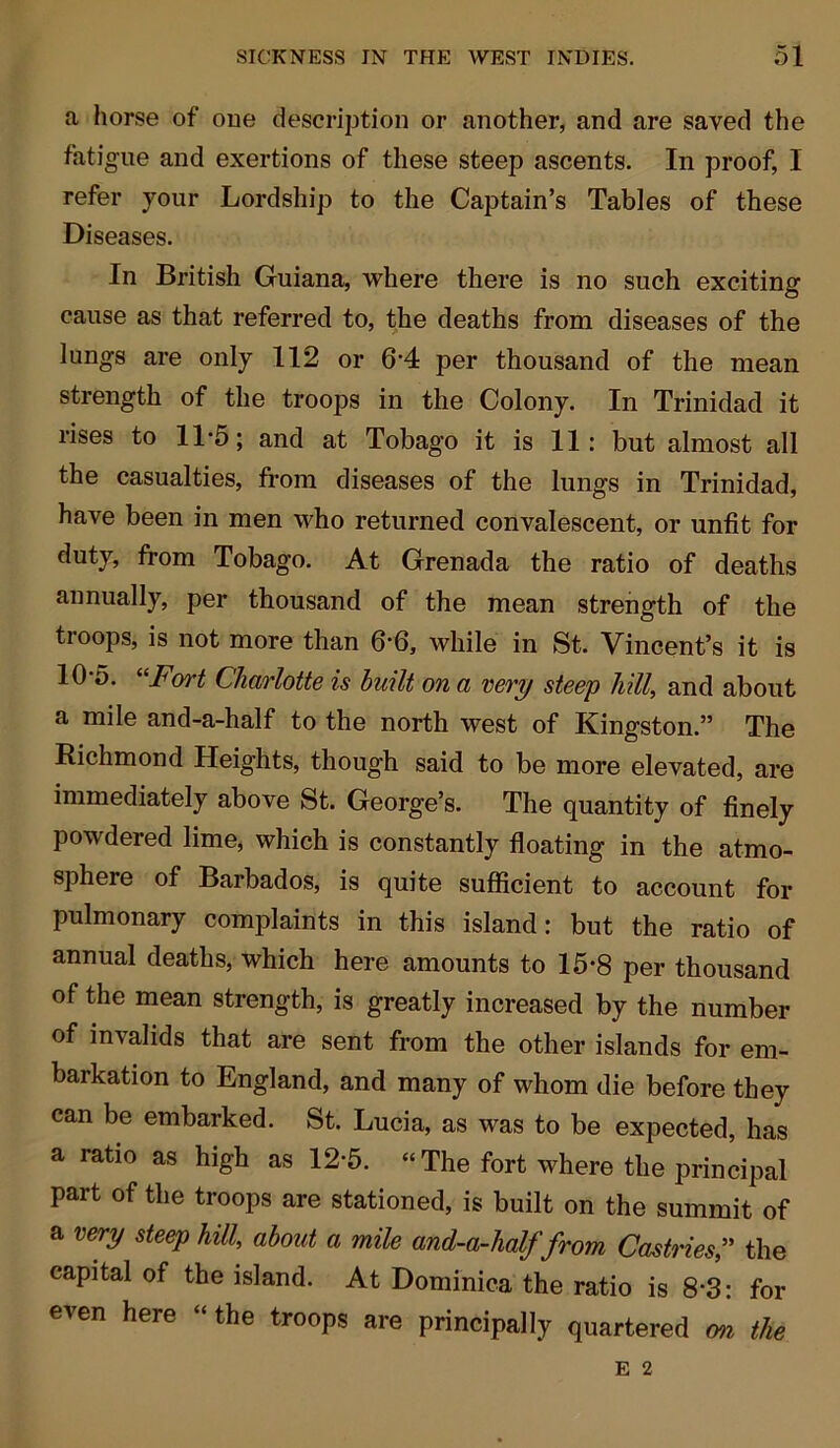 a horse of one description or another, and are saved the fatigue and exertions of these steep ascents. In proof, I refer your Lordship to the Captain’s Tables of these Diseases. In British Guiana, where there is no such exciting cause as that referred to, the deaths from diseases of the lungs are only 112 or 6’4 per thousand of the mean strength of the troops in the Colony. In Trinidad it rises to 11*5; and at Tobago it is 11: but almost all the casualties, from diseases of the lungs in Trinidad, have been in men who returned convalescent, or unfit for duty, from Tobago. At Grenada the ratio of deaths annually, per thousand of the mean strength of the ti oops, is not more than 6‘6, while in St. Vincent’s it is 10-5. “Fort Charlotte is built on a very steep hill, and about a mile and-a-half to the north west of Kingston.” The Richmond Heights, though said to be more elevated, are immediately above St. George’s. The quantity of finely powdered lime, which is constantly floating in the atmo- sphere of Barbados, is quite sufficient to account for pulmonary complaints in this island: but the ratio of annual deaths, which here amounts to 15-8 per thousand of the mean strength, is greatly increased by the number of invalids that are sent from the other islands for em- barkation to England, and many of whom die before they can be embarked. St. Lucia, as was to be expected, has a ratio as high as 12-5. “ The fort where the principal part of the troops are stationed, is built on the summit of a very steep hill, about a mile and-a-half from Castries,” the capital of the island. At Dominica the ratio is 8*3: for even here “the troops are principally quartered on the