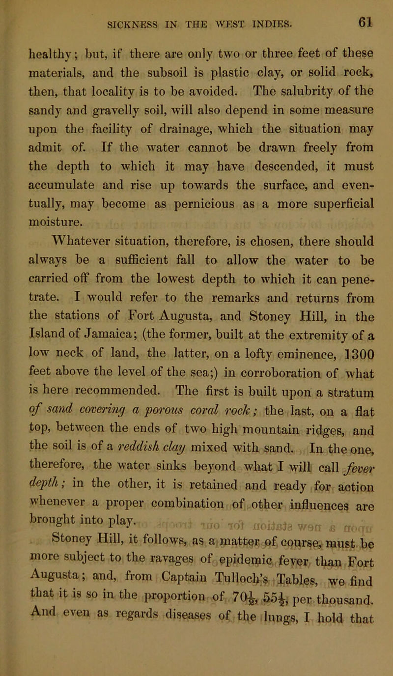 healthy; but, it' there are only two or three feet of these materials, and the subsoil is plastic clay, or solid rock, then, that locality is to be avoided. The salubrity of the sandy and gravelly soil, will also depend in some measure upon the facility of drainage, which the situation may admit of. If the water cannot be drawn freely from the depth to which it may have descended, it must accumulate and rise up towards the surface, and even- tually, may become as pernicious as a more superficial moisture. Whatever situation, therefore, is chosen, there should always be a sufficient fall to allow the water to be carried off from the lowest depth to which it can pene- trate. I would refer to the remarks and returns from the stations of Fort Augusta, and Stoney Hill, in the Island of Jamaica; (the former, built at the extremity of a low neck of land, the latter, on a lofty eminence, 1300 feet above the level of the sea;) in corroboration of what is here recommended. The first is built upon a stratum of sand covering a porous cored rock; the last, on a flat top, between the ends of two high mountain ridges, and the soil is of a reddish clay mixed with sand. In the one, therefore, the water sinks beyond what I will call fever depth; in the other, it is retained and ready for action whenever a proper combination of other influences are brought into play. ,IIO ,0-t IIoite}a s ^ Stoney Hill, it follows, as a matter of course, must be more subject to the ravages of epidemic fever than Fort Augusta; and, from Captain Tulloch’s Tables, we find that it is so in the proportion of 70£, 55£, per thousand. And even as regards diseases of the lungs, I hold that