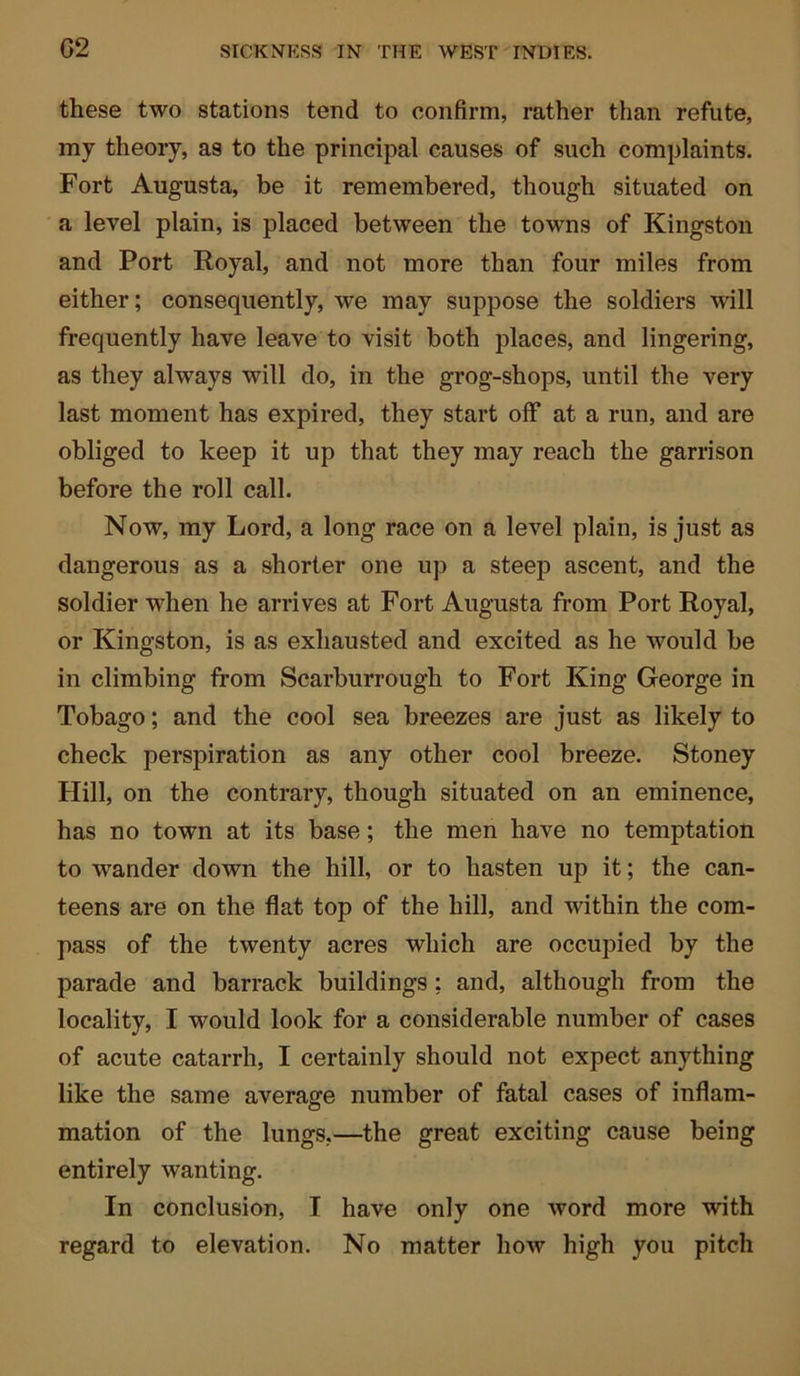 G2 these two stations tend to confirm, rather than refute, my theory, as to the principal causes of such complaints. Fort Augusta, be it remembered, though situated on a level plain, is placed between the towns of Kingston and Port Royal, and not more than four miles from either; consequently, we may suppose the soldiers will frequently have leave to visit both places, and lingering, as they always will do, in the grog-shops, until the very last moment has expired, they start off at a run, and are obliged to keep it up that they may reach the garrison before the roll call. Now, my Lord, a long race on a level plain, is just as dangerous as a shorter one up a steep ascent, and the soldier when he arrives at Fort Augusta from Port Royal, or Kingston, is as exhausted and excited as he would be in climbing from Scarburrougli to Fort King George in Tobago; and the cool sea breezes are just as likely to check perspiration as any other cool breeze. Stoney Hill, on the contrary, though situated on an eminence, has no town at its base; the men have no temptation to wander down the hill, or to hasten up it; the can- teens are on the flat top of the hill, and within the com- pass of the twenty acres which are occupied by the parade and barrack buildings; and, although from the locality, I would look for a considerable number of cases of acute catarrh, I certainly should not expect anything like the same average number of fatal cases of inflam- mation of the lungs,—the great exciting cause being entirely wanting. In conclusion, I have only one word more with regard to elevation. No matter how high you pitch