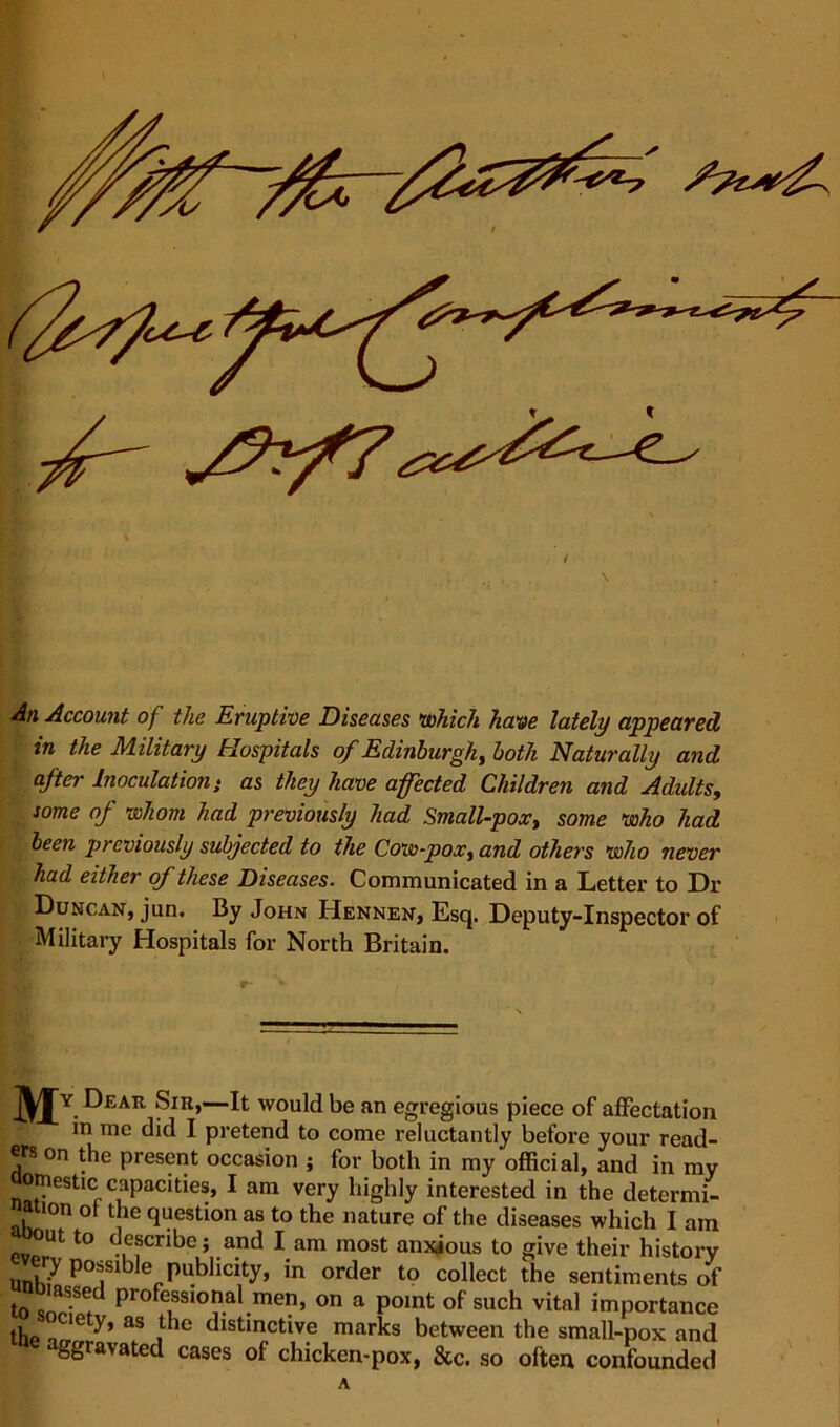 An Account of the Eruptive Diseases which have lately appeared in the Military Hospitals of Edinburgh, both Naturally and after Inoculation} as they have affected Children and Adults, some of whom had previously had Small-pox, some who had been previously subjected to the Cow-pox, and others who never had either of these Diseases. Communicated in a Letter to Dr • Duncan, jun. By John Hennen, Esq. Deputy-Inspector of Military Hospitals for North Britain. H^y Dear Sir,—It would be an egregious piece of affectation m me did I pretend to come reluctantly before your read- ers on the present occasion ; for both in my official, and in my omestic capacities, I am very highly interested in the determi- nation of the question as to the nature of the diseases which I am to describe ; and l am most anxious to give their history unh^ Pu^icity, in order to collect the sentiments of lomssed professional men, on a point of such vital importance thp |C e “V’ aS , e distinctive marks between the small-pox and ggravated cases of chicken-pox, &c. so often confounded