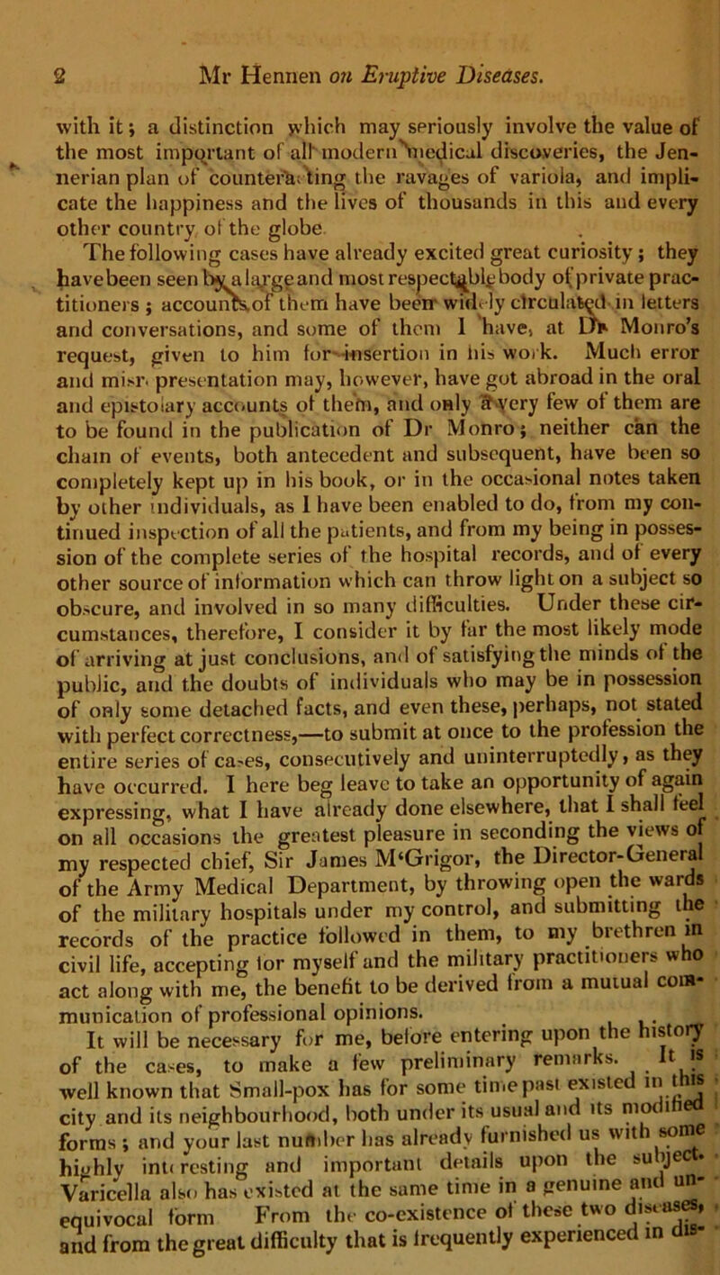 with it; a distinction which may seriously involve the value of the most important of all modern''medicul discoveries, the Jen- nerian plan of counter^; ting the ravages of variola, and impli- cate the happiness and the lives of thousands in this and every other country of the globe The following cases have already excited great curiosity ; they havebeen seen bvakygeand most respectably body of private prac- titioners ; accounKof them have been widely circulated in letters and conversations, and some of them 1 have, at u* Monro’s request, given to him for insertion in his work. Much error and mi>r. presentation may, however, have got abroad in the oral and epistolary accounts of thefn, and only k very few of them are to be found in the publication of Dr Monro; neither can the chain of events, both antecedent and subsequent, have been so completely kept up in his book, or in the occasional notes taken by other individuals, as 1 have been enabled to do, from my con- tinued inspection of all the patients, and from my being in posses- sion of the complete series of the hospital records, and of every other source of information which can throw light on a subject so obscure, and involved in so many difficulties. Under these cir- cumstances, therefore, I consider it by far the most likely mode of arriving at just conclusions, and of satisfying the minds of the public, and the doubts of individuals who may be in possession of only some detached facts, and even these, perhaps, not stated with perfect correctness,—to submit at once to the profession the entire series of ca-es, consecutively and uninterruptedly, as they have occurred. I here beg leave to take an opportunity of again expressing, what I have already done elsewhere, that I shall feel on all occasions the greatest pleasure in seconding the views of my respected chief, Sir James M‘Grigor, the Director-General of the Army Medical Department, by throwing open the wards of the military hospitals under my control, and submitting the records of the practice followed in them, to my brethren m civil life, accepting tor myself and the military practitioners who act along with me, the benefit to be derived from a mutual com- munication of professional opinions. ,. It will be necessary for me, before entering upon the history of the cases, to make a few preliminary remarks. It is well known that Small-pox has for some time past existed in this city arid its neighbourhood, both under its usual and its mo t forms ; and your last number has already furnished us wit 8p®e hrnhlv int< resting and important details upon the su ije Varicella also has existed at the same time in a genuine anti un- equivocal form From the co-existence of these two diseases, and from the great difficulty that is frequently experienced in dis-