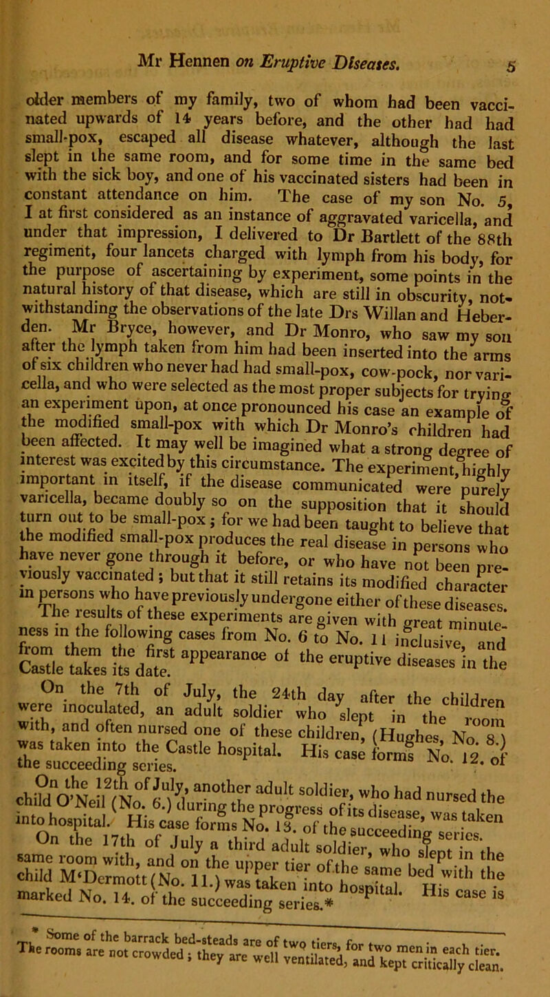 older members of my family, two of whom had been vacci- nated upwards of 14 years before, and the other had had small-pox, escaped all disease whatever, although the last slept in the same room, and for some time in the same bed with the sick boy, and one of his vaccinated sisters had been in constant attendance on him. The case of my son No. 5 I at first considered as an instance of aggravated varicella, and under that impression, I delivered to Dr Bartlett of the 88th regiment, four lancets charged with lymph from his body, for the purpose of ascertaining by experiment, some points in the natural history of that disease, which are still in obscurity, not- withstanding the observations of the late Drs Willan and Heber- den. Mr Bryce, however, and Dr Monro, who saw my son after the lymph taken from him had been inserted into the anns of six children who never had had small-pox, cow-pock, nor vari- ce la, and who were selected as the most proper subjects for tryino- an experiment upon, at once pronounced his case an example of the modified small-pox with which Dr Monro’s children had been affected. It may well be imagined what a strong degree of interest was excited by this circumstance. The experiment, highly important in itself, if the disease communicated were purely varicella, became doubly so on the supposition that it should turn out to be small-pox; for we had been taught to believe that the modified small-pox produces the real disease in persons who have never gone through it before, or who have not been pre- yiously vaccinated ; but that it still retains its modified character in persons who have previously undergone either of these diseases The results of these experiments are given with great minute ness in the fo lowing cases from No. 6 to No. 11 inclusive and Sleths its6date.1 aPPearan06 °‘ ** dh™es th<> were inoculated, an adid’t loMie^ who^slepf^n^the^ rdr“ with, and often nursed one of these children, (Huglres No St was taken into the Castle hospital. His case form! No 12 „ ■ the succeeding series. ' ot chi^O’NeiffNo.^ed during tta *lat* nursed ihe into hospital. His cisc On the 17th of July a third adult soldier, who stent in the cahi.d bHwith ti,e marked No. 14. of the succeeding series.* P HlS CaSe 13 * Some of the barrack bed-steads are of two tiers for , . ' n°m “e ”« am well cS.