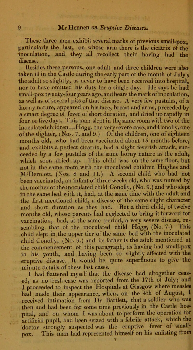 These three men exhibit several marks of previous small-pox, particularly the last, on whose arm there is the cicatrix of the inoculation, and they all recollect their having had the disease. Besides these persons, one adult and three children were also taken ill in the Castle during the early part of the month ot July ; the adult so slightly, as never to have been received into hospital, nor to have omitted his duty for a single day. He says he had small-pox twenty-four years ago, and bears the mark of inoculation, as well as of several pits of that disease. A very few pustules, of a horny nature, appeared on his face, breast and arms, preceded by a smart degree of fever of short duration, and dried up rapidly in four or five days. This man slept in the same room with two ot the inoculated children—Hogg, the very severe case, and Conolly,one of the slighter, (Nos. 7. and 9.) Of the children, one of eighteen months old, who had been vaccinated about 15 months before, and exhibits a perfect cicatrix, had a slight feverish attack, suc- ceeded by a few pustules of the same horny nature as the adult, which soon dried up- This child was on the same floor, but not in the same room with the inoculated children Hughes and M‘Dermott. (Nos. 8 and 11.) A second child who had not been vaccinated, an infant of three weeks old, who was nursed by the mother of the inoculated child Conolly, (No. 9.) and who slept in the same bed with it, had, at the same time with the adult and the first mentioned child, a disease of the same slight character and short duration as they had. But a third child, of twelve months old, whose parents had neglected to bring it forward for vaccination, had, at the same period, a very severe disease, re- sembling that of the inoculated child Hogg, (No. 7.) This chiid slept in the upper tier oi the same bed with the inoculated child Conolly, (No. 9.) and its father is the adult mentioned at the commencement of this paragraph, as having had small.pox in his youth, and having been so slightly affected with the eruptive disease. It would be quite superfluous to give the minute details of these last cases. I had flattered myself that the disease had altogether ceas- ed, as no fresh case was reported from the 17th of July; and 1 proceeded to inspect the Hospitals at Glasgow where measles had made their appearance, when, on the 4th of August, I received intimation from Dr Bartlett, that a soldier who was then and had been for some time previously in the Castle hos- pital, and on whom I was about to perform the operation for artificial pupil, had been seized with a febrile attack, which the doctor strongly suspected was the eruptive fever of small- pox. This man had represented himself on his enlisting from