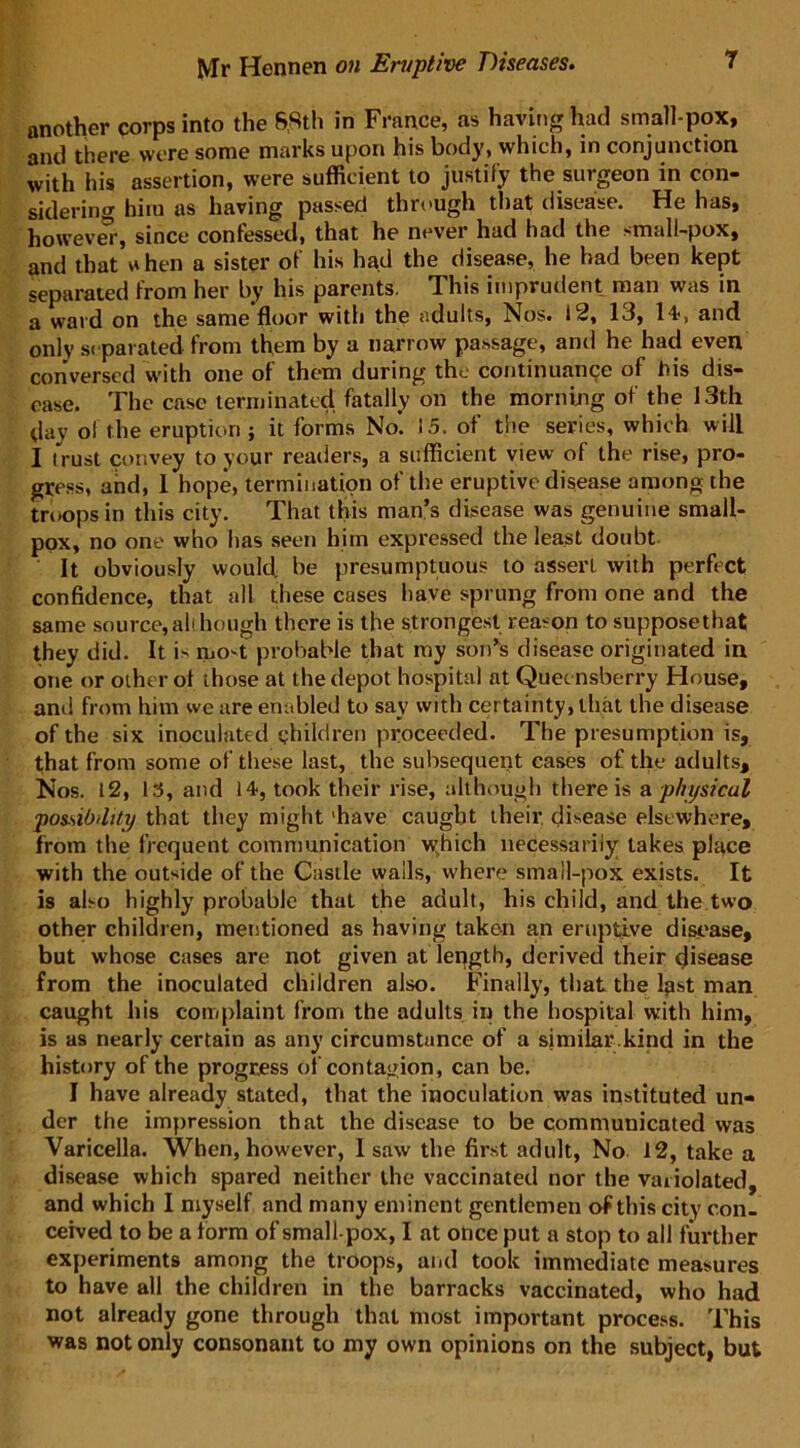 another corps into the 6,8th in France, as having had small-pox, and there were some marks upon his body, which, in conjunction with his assertion, were sufficient to justify the surgeon in con- sidering him as having passed through that disease. He has, however, since confessed, that he never had had the small-pox, and that * hen a sister of his had the disease, he had been kept separated from her by his parents. This imprudent man was in a ward on the same floor with the adults, Nos. 12, 13, 14, and only separated from them by a narrow passage, and he had even conversed with one of them during the continuance of his dis- ease. The case terminated fatally on the morning of the 13th day of the eruption ; it forms No. 15. of the series, which will I (rust convey to your readers, a sufficient view of the rise, pro- gress, and, 1 hope, termination of the eruptive disease among the troops in this city. That this man’s disease was genuine small- pox, no one who has seen him expressed the least doubt It obviously would, be presumptuous to asserl with perfect confidence, that all these cases have sprung from one and the same source, all hough there is the strongest reason to suppose that they did. It is most probable that my son’s disease originated in one or other of those at the depot hospital at Quecnsberry House, anil from him we are enabled to say with certainty, that the disease of the six inoculated children proceeded. The presumption is, that from some of these last, the subsequent cases of the adults. Nos. 12, 15, and 14, took their rise, although there is a physical possibility that they might 'have caught their disease elsewhere, from the frequent communication which necessarily lakes place with the outside of the Castle walls, where small-pox exists. It is also highly probable that the adult, his child, and the two other children, mentioned as having taken an eruptive disease, but whose cases are not given at length, derived their disease from the inoculated children also. Finally, that the last man caught his complaint from the adults in the hospital with him, is as nearly certain as any circumstance of a similar.kind in the history of the progress of contagion, can be. I have already stated, that the inoculation was instituted un- der the impression that the disease to be communicated was Varicella. When, however, 1 saw the first adult, No 12, take a disease which spared neither the vaccinated nor the variolated, and which I myself and many eminent gentlemen of this city con. ceived to be a form of small pox, I at once put a stop to all further experiments among the troops, and took immediate measures to have all the children in the barracks vaccinated, who had not already gone through that most important process. This was not only consonant to my own opinions on the subject, but