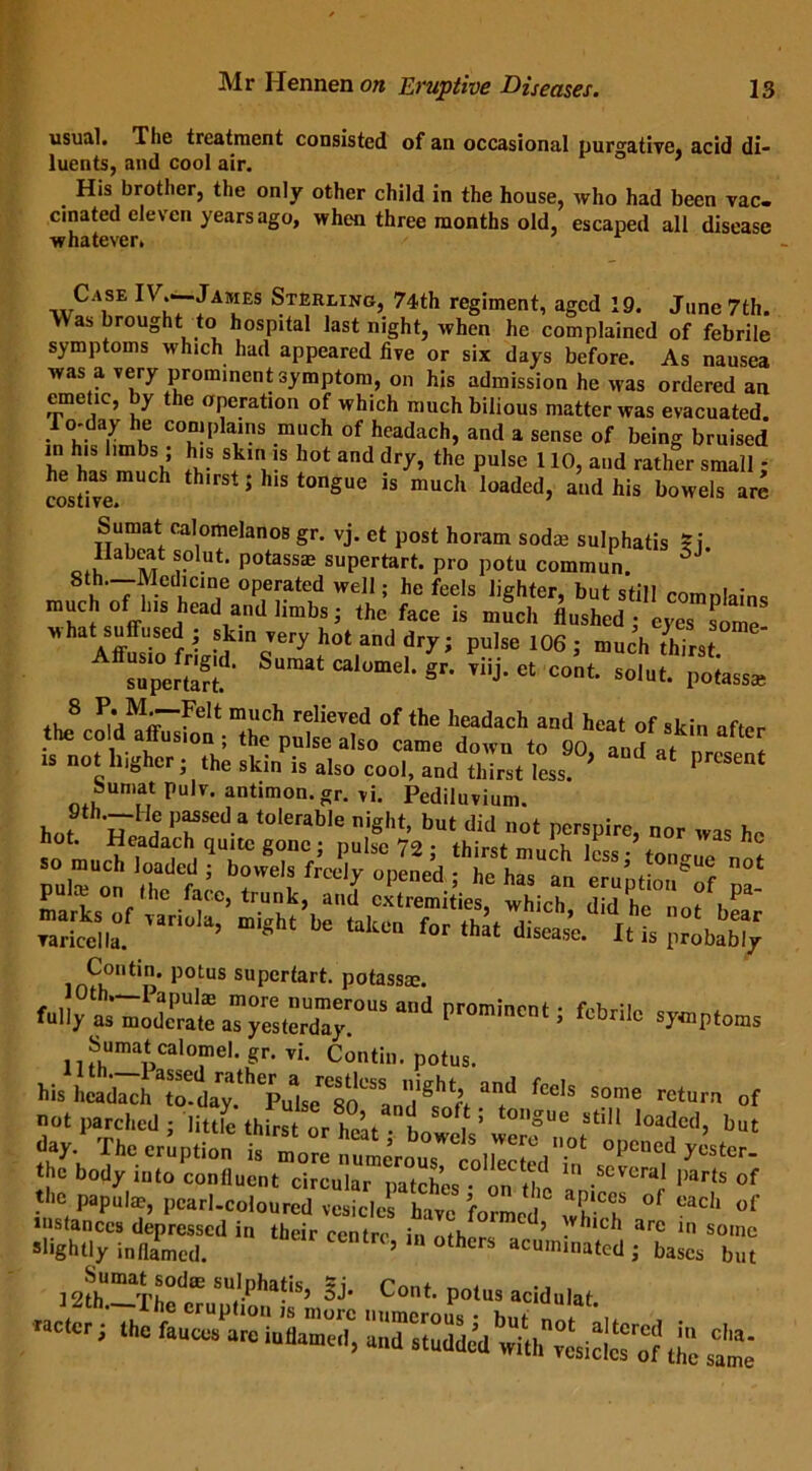 usual. The treatment consisted of an occasional purgative, acid di- luents, and cool air. 1 His brother, the only other child in the house, who had been vac- cinated eleven years ago, when three months old, escaped all disease whatever. Case IV^-Jabies Sterling, 74th regiment, aged 19. June 7th. Was brought to hospital last night, when he complained of febrile symptoms which had appeared five or six days before. As nausea was a very prominent symptom, on his admission he was ordered an emetic, by the operation of which much bilious matter was evacuated. To-day he complains much of headach, and a sense of being bruised he has III® ^ ^ thC pulse 110’ aild rather sma11 >' he has much thirst; his tongue is much loaded, and his bowels are costive* Sumat calomelanos gr. vj. et post horam sodm sulphatis 5i Habeat solut. potass* supertart, pro potu common. 5J 8t.h,'7™cin1e operated well; he feels lighter, but still comnlains much of Ins head a^dHmbs; the face is much flushed j MhatASffffU-Sef '■ ?mJery h0t and dr^; PuIse 106 i much thirst supertart?' SU”“ gr' ™j- * cont' solut- Potasjfe 8 ^Mr‘?Clt much relieved of the headach and heat of skin the cold affusion ; the pulse also came down to 90 an* [ 18 • the skin is also cool, and thTrst less ^ ^ * PrCSent bumat pulv. antimon.gr. vi. Pediluvium. hot hS.PrSeda t0lerable night’ but did not perspire, nor was he pul™“on “ e“iptSSSS pa- irnH°ntip’ potus supertart, potassae. fcWb symptoms Sumat calomel, gr. vi. Contin. potus. his ZzltlT•?fcc,s someof *■1 Thu eruption 2^. °|1C,'C,d the body into confluent circular patches • on the 1 .SCVeral l)arts of the papulm, pearl-coloured vesicles have formed °f each of instances depressed in their centre in oihnr ’ .v uc 1 arc some slightly inflamed. 10 °thcrs acu,niated ; bases but SU,'-pha?is’ & Coot. potus acidulat. -actor ; the i«,Z“|C) SsSd with^i^o? ill