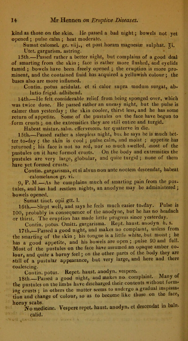 kind as those on the skin. lie passed a bad night; bowels not yet opened ; pulse calm ; heat moderate. Sumat calomel, gr. viij., et post horam magnesias sulphat. %i. Utet. gargarism. astring. 13th.—Passed rather a better night, but complains of a good deal of smarting from the skin ; face is rather more flushed, and eyelids tumid ; bowels have been freely opened ; the eruption is more pro- minent, and the contained fluid has acquired a yellowish colour; the bases also are more inflamed. Contin. potus acidulat. et si calor supra modum surgat, ab- lutio frigid, adhibend. 14th He felt considerable relief from being sponged over, which was twice done. lie passed rather an uneasy night, but the pulse is calmer than yesterday ; the skin cooler, thirst less, and he has some return of appetite. Some of the pustules on the face have begun to form crusts ; on the extremities they are still entire and turgid. Habeat mistur. salm. cffervesccn. ter quaterve in die. 15th Passed rather a sleepless night, but he says he is much bet- ter to-day ; the skin is cool ; pulse calm, and moist ; appetite has returned ; his face is not so red, uor so much swelled, most of the pustules on it have formed crusts. On the body and extremities the pustules are very large, globular, and quite turgid ; none of them have yet formed crusts. Contin. gargarisma, ctsi alvus non ante noctem descendat, habeat calomelanos gr. vi. 9, P. M.—As he complains much of smarting pain from the pus- tules, and has had restless nights, an anodyne may be administered; bowels opened. Sumat tinct. opii gtt. 1. 16th.—Slept well, and says he feels much easier to-day. Pulse is 100, probably in consequence of the anodyne, but he has no headach or thirst. The eruption has made little progress since yesterday. Contin. potus. Omitt. gargarisma. Kept, haust. anodyn h. s. 17th.—Passed a good night, and makes no complaint, unless from the smarting of the skin ; his tongue is a little white, but moist; he has a good appetite, and his bowels are open ; puise 90 and full. Most of the pustules on the face have assumed an opaque amber co- lour, and quite a horny feel; on the other parts of the body they arc 8till of a pustular appearance, but very large, and here and there coalescing. Contin. potus. Repet. haust. anodyn. vespere. 18th Passed a good night, and makes no complaint. Many ot the pustules on the limbs have discharged their contents without form- ing crusts ; in others the matter seems to undergo a gradual inspissa- tion and change of colour, so as to become like those on the face, No medicine. Vespere repet. haust. anodyn. et descendat in bain, calid.