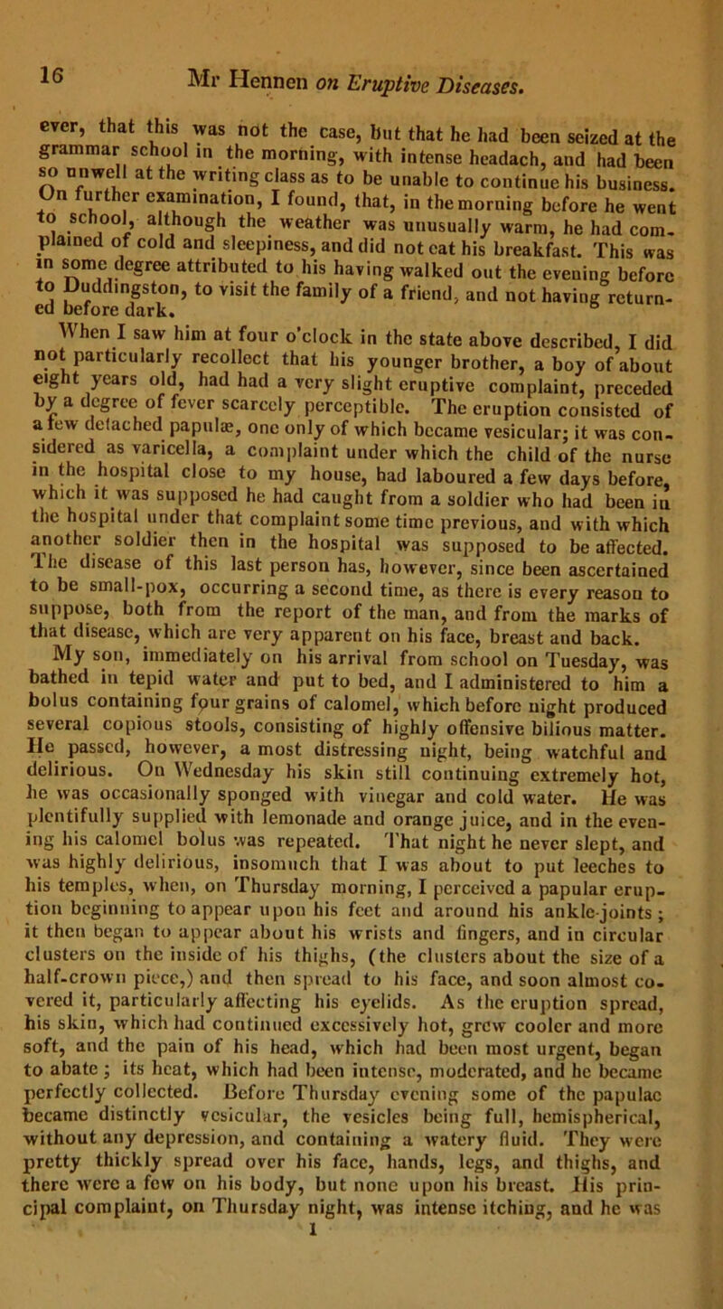 ever, that this was not the case, but that he had been seized at the grammar school in the morning, with intense headach, and had been so unwell at the writing class as to be unable to continue his business. On further examination, I found, that, in the morning before he went to school, although the weather was unusually warm, he had com. plained of cold and sleepiness, and did not cat his breakfast. This was in some degree attributed to his having walked out the evening before to Duddmgston, to visit the family of a friend, and not having return- ed before dark. When I saw him at four o’clock in the state above described, I did not particularly recollect that his younger brother, a boy of about eight years old, had had a very slight eruptive complaint, preceded by a degree of fever scarcely perceptible. The eruption consisted of a few detached papula;, one only of which became vesicular; it was con- sidered as varicella, a complaint under which the child of the nurse in the hospital close to my house, had laboured a few days before, which it was supposed he had caught from a soldier who had been in the hospital under that complaint some time previous, and with which another soldier then in the hospital was supposed to be affected. The disease of this last person has, however, since been ascertained to be small-pox, occurring a second time, as there is every reason to suppose, both from the report of the man, and from the marks of that disease, which are very apparent on his face, breast and back. My son, immediately on his arrival from school on Tuesday, was bathed in tepid water and put to bed, and I administered to him a bolus containing fpur grains of calomel, which before night produced several copious stools, consisting of highly offensive bilious matter. He passed, however, a most distressing night, being watchful and delirious. On Wednesday his skin still continuing extremely hot, he was occasionally sponged with vinegar and cold water. He was plentifully supplied with lemonade and orange juice, and in the even- ing his calomel bolus was repeated. That night he never slept, and was highly delirious, insomuch that I was about to put leeches to his temples, when, on Thursday morning, I perceived a papular erup- tion beginning to appear upon his feet and around his ankle-joints; it then began to appear about his wrists and lingers, and in circular clusters on the inside of his thighs, (the clusters about the size of a half-crown piece,) and then spread to his face, and soon almost co. vered it, particularly affecting his eyelids. As the eruption spread, his skin, which had continued excessively hot, grew cooler and more soft, and the pain of his head, which had been most urgent, began to abate ; its heat, which had been intense, moderated, and he became perfectly collected. Before Thursday evening some of the papulae became distinctly vesicular, the vesicles being full, hemispherical, without any depression, and containing a watery fluid. They were pretty thickly spread over his face, hands, legs, and thighs, and there were a few on his body, but none upon his breast. His prin- cipal complaint, on Thursday night, was intense itching, and he was 1