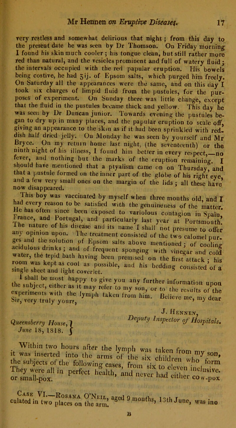 very restless and somewhat delirious that night; from this day to the present date he was seen by Dr Thomson. On Friday morning I found his skin much cooler; his tongue clean, but still rather more red than natural, and the vesicles prominent and full of watery fluid; the intervals occupied with the red papular eruption. His bowels being costive, he had 5ij. of Epsom salts, which purged him freely. On Saturday all the appearances were the same, and on this (iay I took six charges of limpid fluid from the pustules, for the pur- poses of experiment. On Sunday there was little change, except that the fluid in the pustules became thick and yellow. This day he was seen by Dr Duncan junior. Towards evening the pustules be- gan to dry up in many places, and the papular eruption to scale off, giving an appearance to the skin as if it had been sprinkled with red- dish half dried jelly. On Monday he was seen by yourself and Mr Bryce. On my return home last night, (the seventeenth) or the ninth night of his illness, I found him better in every respect no fever, and nothing but the marks of the eruption remaining. X should have mentioned that a ptyalism came on on Thursday and that a pustule formed on the inner part of the globe of his right’eye and a few very small ones on the margin of the lids ; all these have now disappeared. This boy was vaccinated by myself when three months old, and I had every reason to be satisfied with the genuineness of the matter He has often since been exposed to variolous contagion in Spain* SaCe’,aDd f°rtufaI’ and Particularly last year at Portsmouth! The nature of his dnease and its name I shall not presume to ofi'er any opinion upon. 1 he treatment consisted of the two calomel nur- ges and the solution ot Epsom salts above mentioned; of cooking acidulous drinks; and of frequent sponging with vinegar and cold water, the tepid bath having been premised on the firsfattack • his room was kept as cool as possible, and his bedding cousisted’of a single sheet and light coverlet. 55 coiisisteu ot a fh/ ^k-11 n?uSt happy t0 give you ay f«rther information upon the subject, either as it may refer to my son, or to the results o/the s^~ ^ ,jmh ,ak™,ii-- ■— «. »;<£ J. Hennen, Queensbcrry House,1 Deputy Inspector of Hospitals. June 18, 1818. J Within two hours after tho Ivmnh . 1 r it was inserted into the arms of tile six cMWra™™hn\S0D’ the subjects of the following cases, from six to eLver incl lrZJrpT and never jftZ culated irWwo [daccsTn tofanm aSC'' ° m““thS’ l3th 3unc> was ■» 11