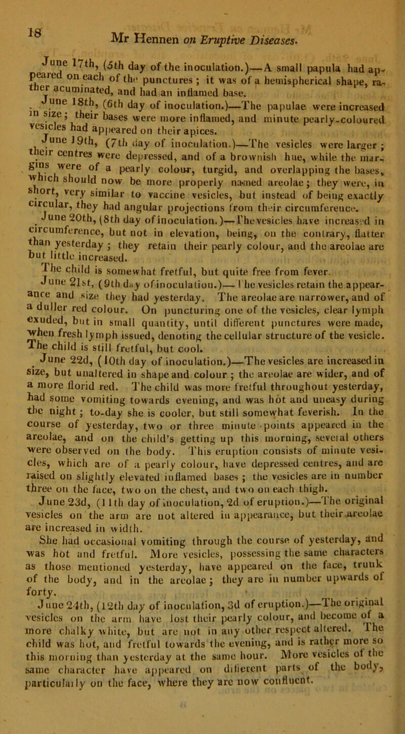 IS June 17th, (5th day of the inoculation.)—A small papula had ap- peaie on each of the punctures ; it was of a hemispherical shape, ra- ther acuminated, and had an inflamed base. une 18th, (6th day of inoculation.)—The papulae were increased in size; their bases were more inflamed, and minute pearly-coloured vesicles had appeared on their apices. une!9fh, (7th day of inoculation.)—The vesicles were larger ; t eir centres were depressed, and of a brownish hue, while the inar- ^'h'S .WCre 3 Pear,y colour, turgid, and overlapping the bases, w ich should now be more properly na*med areolae; they were, in s ort, very similar to vaccine vesicles, but instead of being exactly circular, they had angular projections from their circumference. June 20th, (8th day of inoculation.)—Thevesicles have increas'd in circumference, but not in elevation, being, on the conlrary, flatter than yesterday ; they retain their pearly colour, and the areolae are but little increased. The child is somewhat fretful, but quite free from fever. June 2lst, (9th day of inoculation.)— I he vesicles retain the appear- ance and size they had yesterday. The areolae are narrower, and of a duller red colour. On puncturing one of the vesicles, clear lymph exuded, but in small quantity, until different punctures were made, vhen fresh lymph issued, denoting the cellular structure of the vesicle. The child is still fretful, but cool. June 22d, ( 1 Oth day of inoculation.)—Thevesicles are increased in size, but unaltered in shape and colour ; the areolae are wider, and of a more florid red. The child was more f retful throughout yesterday, had some vomiting towards evening, and was hot and uneasy during the night; to-day she is cooler, but still somewhat feverish. In the course of yesterday, two or three minute points appeared in the areolae, and on the child’s getting up this morning, seveial others were observed on the body. This eruption consists of minute vesi- cles, which are of a pearly colour, have depressed centres, and are raised on slightly elevated inflamed bases ; the vesicles are in number three on the face, two on the chest, and tw o on each thigh. June 23d, (11th day of inoculation, 2d of eruption.)—The original vesicles on the arm are not altered in appearance, but their areolae are increased in width. She had occasional vomiting through the course of yesterday, aud was hot and fretful. More vesicles, possessing the same characters as those mentioned yesterday, have appeared on the face, trunk of the body, and in the areolae; they are in number upwards of forty. June 24th, (12th day of inoculation, 3d of eruption.)—The original vesicles on the arm have lost their pearly colour, and become of a more chalky white, but are not in any other respect altered. The child was hot, and fretful towards the evening, and is rather more so this morning than yesterday at the same hour. More vesicles of the same character have appeared on difierent parts of the body, particulaily on the face, where they are now continent.