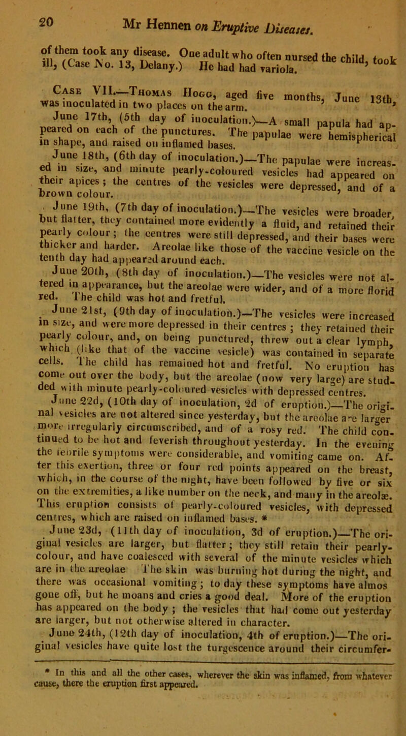 ?ne,5du,!‘,\ho ^ »««#«» <*»<, <„ol J1J, (Case I\o. 13, Dclany.) He had had variola. Case VII.—Thomas Hogg, aged five months, June 13th was inoculated in two places on the arm. * June 17th, (5th day of inoculation.)—A small nanula had an peared on each of the punctures. The papulae JleTmispher.S in shape, and raised on inflamed bases. ca Jqm iSth, (6th day of inoculation.)_Tho papulae were increas. ed m size, and minute pearly-coloured vesicles had appeared on their apices; the centres of the vesicles were depressed, and of a Drown colour. ’ h„fflw.19‘h (7th t**y «( inoculatiou.J—'rhe vesicle, were broader, hut flatter they contained more evidently a fluid, and retained their peaily clour; (he centres were still depressed, and their bases were th.cker and harder. Areolae like those of the vaccine vesicle on the tenth day had appear’d around each. June 20th, (8th day of inoculation.)—The vesicles were not al- tered in appearance, but the areolae were wider, and of a more florid red. I he child was hot and fretful. June 21st, (9th day of iuoculation.)-The vesicles were increased m size, and were more depressed in their centres ; they retained their pearly colour, and, on being punctured, threw out a clear lymph wh.ch (|,ke that of the vaccine vesicle) was contained in separate cells. 1 he child has remained hot and fretful. No eruption has come out over the body, but the areolae (now very large) are stud- ded «,th minute pearly-coloured vesicles with depressed centres. June 22d, (10th day of inoculation, 2d of eruption.) The origi- nal vesicles are not altered since yesterday, but the areolae a-e larger more irregularly circumscribed, and of a rosy red. The child con. turned to be hot and feverish throughout yesterday. In the evening the ten rile symptoms were considerable, and vomiting came on. Af- ter this exertion, three or four red points appeared on the breast, which, in the course of the night, have been followed by five or six on tlie extremities, a like number on the neck, and many in the areolae. This eruption consists ol pearly-coloured vesicles, with depressed centres, w hich are raised on inflamed bases. * June 23d, (11 th day of inoculation, 3d of eruption.)—The ori- ginal vesicles are larger, but flatter; they still retain their pearly- colour, and have coalesced with several of the minute vesicles which are in the areolae The skin was burning hot during the night, and there was occasional vomiting; to day these symptoms have almos gone ofl, but he moans and cries a good deal. More of the eruption has appeared on the body ; the vesicles that had come out yesterday are larger, but not otherwise altered in character. June 24th, (12th day of inoculation, 4th of eruption.)—The ori- ginal vesicles have quite lo*t the turgescettce around their circumfer- In this and all the other cases, wherever the skin was inflamed, from whatever cause, there the eruption first appeared.