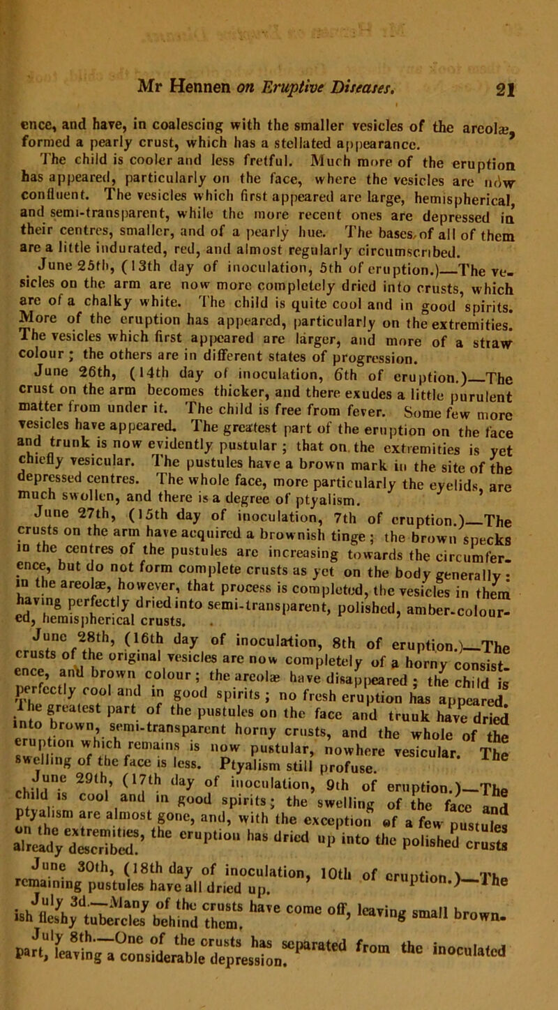 cnee, and have, in coalescing with the smaller vesicles of the areola; formed a pearly crust, which has a stellated appearance. The child is cooler and less fretful. Much more of the eruption has appeared, particularly on the face, where the vesicles are ndw confluent. The vesicles which first appeared are large, hemispherical and semi-transparent, while the more recent ones are depressed in their centres, smaller, and of a pearly hue. The bases,of all of them are a little indurated, red, and almost regularly circumscribed. June 25th, (13th day of inoculation, 5th of eruption.) The ve- sicles on the arm are now more completely dried into crusts which are of a chalky white. The child is quite cool and in good Spirits. More of the eruption has appeared, particularly on the extremities. The vesicles which first appeared are larger, and more of a straw colour ; the others are in different states of progression. June 26th, (14th day ot inoculation, 6th of eruption.) The crust on the arm becomes thicker, and there exudes a little purulent matter from under it. The child is free from fever. Some few more vesicles have appeared. The greatest part of the eruption on the face and trunk is now evidendy pustu|ar ; that on the extremities is yet chiefly vesicular. 1 he pustules have a brown mark in the site of the depressed centres. The whole face, more particularly the eyelids, are much swollen, and there is a degree of ptyalism. June 27th, (15th day of inoculation, 7th of eruption.) The crusts on the arm have acquired a brownish tinge ; the brown specks in the centres of the pustules arc increasing towards the circumfer- ence, but do not form complete crusts as yet on the body generally • in the areolae, however, that process is completed, the vesicles in them having perfectly dried into semi-transparent, polished, amber-colour- ed, hemispherical crusts. June 28th, (16th day of inoculation, 8th of eruption.)—The crusts of the original vesicles are now completely of a horny consist ence, and brown colour; the areolae have disappeared ; the child is perfectly cool and in good spirits ; no fresh eruption has appeared into rleSt Part- °f tHe pu8tuIes on the face and truuk have dried into brown semi-transparent horny crusts, and the whole of the pt.‘0n which remains is now pustular, nowhere vesicular. The swelling of the face is less. Ptyalism still profuse. * June 29th, (17th day of inoculation, 9th of eruption.)—The dd !s cool and in good spirits; the swelling of the face and ptyalism are almost gone, and, with the exception «f a few pustule* the erU,)t,°“ haS driCd UP int° the P°dshed cJuS -r„LrP'l(|«lfav^,ll‘7C;plali0’ 1°11' °f ha,e come °ir’ -« fr°” *■