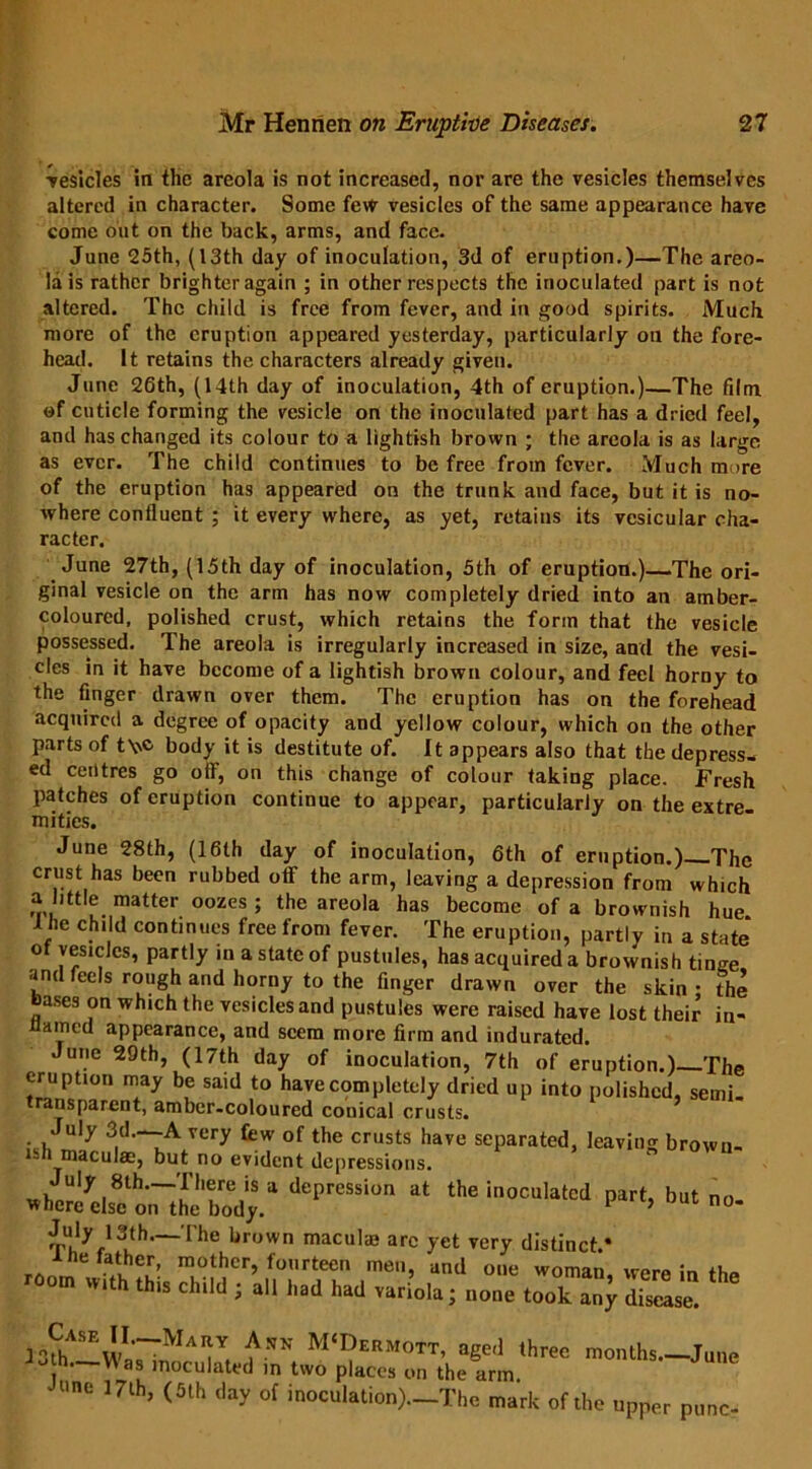 •vesicles in the areola is not increased, nor are the vesicles themselves altered in character. Some few vesicles of the same appearance have come out on the back, arms, and face. June 25th, (13th day of inoculation, 3d of eruption.)—The areo- la is rather brighter again ; in other respects the inoculated part is not altered. The child is free from fever, and in good spirits. Much more of the eruption appeared yesterday, particularly on the fore- head. It retains the characters already given. June 26th, (14th day of inoculation, 4th of eruption.)—The film of cuticle forming the vesicle on the inoculated part has a dried feel, and has changed its colour to a lightish brown ; the areola is as large as ever. The child continues to be free from fever. Much more of the eruption has appeared on the trunk and face, but it is no- where confluent ; it every where, as yet, retains its vesicular cha- racter. June 27th, (15th day of inoculation, 5th of eruption.) The ori- ginal vesicle on the arm has now completely dried into an amber- coloured, polished crust, which retains the form that the vesicle possessed. The areola is irregularly increased in size, and the vesi- cles in it have become of a lightish brown colour, and feel horny to the finger drawn over them. The eruption has on the forehead acquired a degree of opacity and yellow colour, which on the other parts of t\\c body it is destitute of. It appears also that the depress- ed centres go olf, on this change of colour taking place. Fresh patches of eruption continue to appear, particularly on the extre mities. June 28th, (16th day of inoculation, 6th of eruption.)_Thc crust has been rubbed otf the arm, leaving a depression from which a little matter oozes ; the areola has become of a brownish hue 1 he child continues free from fever. The eruption, partly in a state of vesicles, partly in a state of pustules, has acquired a brownish tinge and feels rough and horny to the finger drawn over the skin • the bases on which the vesicles and pustules were raised have lost their in- amed appearance, and seem more firm and indurated. June 29th, (17th day of inoculation, 7th of eruption.) The eruption may be said to have completely dried up into polished, semi, transparent, amber-coloured conical crusts. July 3d.-_A very few of the crusts have separated, leaving brown- sh maculae, but no evident depressions. deprcssion ai the ,<,cuia,cj pMt> b«»- —The brown macul;B arc yet very distinct.* wuh Ss to ‘he all had had variola; none took any disease. ■ MaI|Y, £.wh M‘Dermott, aged three months June • Was inoculated in two places on the arm JUnC 17lh> <3lh (,ay of inoculation).—The mark of the upper punc-