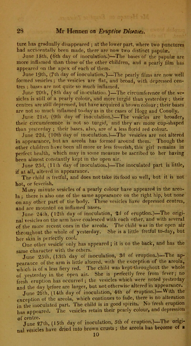 ture has gradually disappeared ; at the lower part, where two punctures had accidentally been made, there are now two distinct papulae. June 18th, (6th day of inoculation.)—The bases of the papulae are more inflamed than those of the other children, and a pearly film ha6 appeared on the apex of each of them. June 19th, (7th day of inoculation.)—The pearly films are now well formed vesicles; the vesicles are flat, and broad, with depressed cen- tres ; bases are not quite so much inflamed. June 20th, (8th day of inoculation.)—The circumference of the ve- sicles is still of a pearly colour, and more turgid than yesterday ; their centres are still depressed, but have acquired a brown colour; their bases are not so much inflamed to-day as in the cases of Hogs and Conolly. June 21st, (9th day of inoculation.)—The vesicles are broader, their circumference is not so turgid, and they are more cup-shaped than yesterday ; their bases, also, are of a less florid red colour. June 22d, (10th day of inoculation.)—The vesicles are not altered in appearance, but an areola has formed around them. Though the other children hrtve been all more or less feverish, this girl remains in perfect health, which may in some measure be ascribed to her having been almost constantly kept in the open air. June 23d, (llih day of inoculation.)—The inoculated part is little, if at all, altered in appearance. The child is fretful, and does not take its food so well, but it is not hot, or feverish. Many minute vesicles of a pearly colour have appeared in the areo- la ; there is also one of the same appearance on the right hip, but none on any other part of the body. These vesicles have depressed centres, and are mounted on inflamed bases. June 24th, (12th day of inoculation, 2d of eruption.)—The origi- nal vesicles on the arm have coalesced with each other, and with several of the more recent ones in the areola. The child was in the open air throughout the whole of yesterday. She is a little fretful to-day, but her skin is perfectly cool. One other vesicle only has appeared ; it is on the back, and has the same character with the others. June 25th, (13th day of inoculation, 3d of eruption.)—The ap- pearance of the arm is little altered, with the exception of the areola, which is of a less fiery red. The child was kept throughout the whole of yesterday in the open air. She is perfectly free from fever; no fresh eruption has occurred ; the vesicles which were noted yesterday and the day before are larger, but not otherwise altered in appearance. June 26th, (Uth day of inoculation, 4th of eruption.)—With the exception of the areola, which continues to fade, there is no alteration in the inoculated part. The child is in good spirits. No tresh eruption has appeared. The vesicles retain their pearly colour, and depression of centre. . June 27th, (15th day of inoculation, 5th of eruption.)—1 he origi- nal vesicles have dried into brown crusts ; the areola has become of a