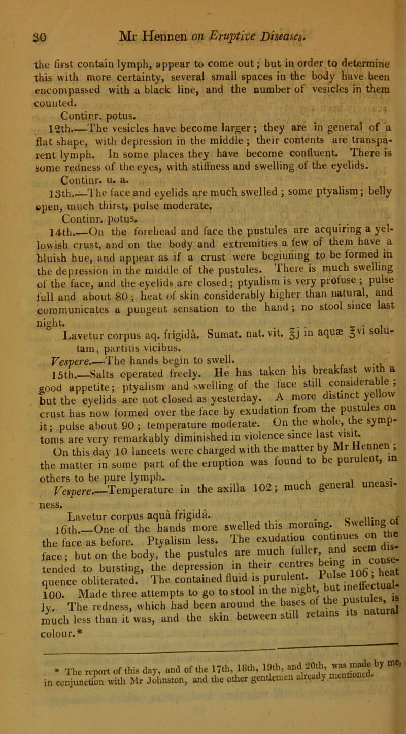 the first contain lymph, appear to come out; but in order to determine this with more certainty, several small spaces in the body have been encompassed with a black line, and the number ot vesicles in them counted. Contir.r. potus. 12th.—The vesicles have become larger; they are in general of a flat shape, with depression in the middle ; their contents are transpa- rent lymph. In some places they have become confluent. There is some redness of the eyes, with stiffness and swelling of the eyelids. Continr. u. a. 13th.—The face and eyelids are much swelled ; some ptyalism; belly open, much thirst, pulse moderate, Continr. potus. 14th.—On the forehead and face the pustules are acquiring a yel- lowish crust, and on the body and extremities a few of them have a bluish hue, and appear as if a crust were beginning to be formed in the depression in the middle of the pustules. 1 here is much swelling of the face, and the eyelids are closed ; ptyalism is very protuse ; pulse full and about 80 ; heat of skin considerably higher than natural, and communicates a pungent sensation to the hand ; no stool since last night. . . . 5- • i Lavetur corpus aq. frigida. Sumat. nat. vit. £j in aqua; gu so u- tam, partitis vicibus. Vespere The hands begin to swell. _ 15th.—Salts operated freely. He has taken his breakfast with a good appetite; ptyalism and swelling of the lace still considerable; but the eyelids are not closed as yesterday. A more distinct yellow crust has now formed over the face by exudation from the pustu es on it; pulse about 90 ; temperature moderate. On the whole, the symp- toms are very remarkably diminished in violence since last visit. On this day 10 lancets were charged with the matter by Mr Hennen , the matter in some part of the eruption was found to be purulent, in others to be pure lymph. . • Vespere.—Temperature in the axilla 102; much geneia une ness. Lavetur corpus aqua frigida. 16th. One of the hands more swelled this morning. the face as before. Ptyalism less. The exudation continues on the face; but on the body, the pustules are much tuller, and seun tended to bursting, the depression in their centres being quence obliterated. The contained fluid is purulent. Pulse; 100. Made three attempts to go to stool in the nigh , is jy. The redness, which had been around the bases o the } us , much less than it was, and the skin between still ie ains colour.* Sw-elling of • The report of this da,, a»d of .1,. I J.h, 16th, 19th, in conjunction with Mr Johnston, and the other gentlemen already menti