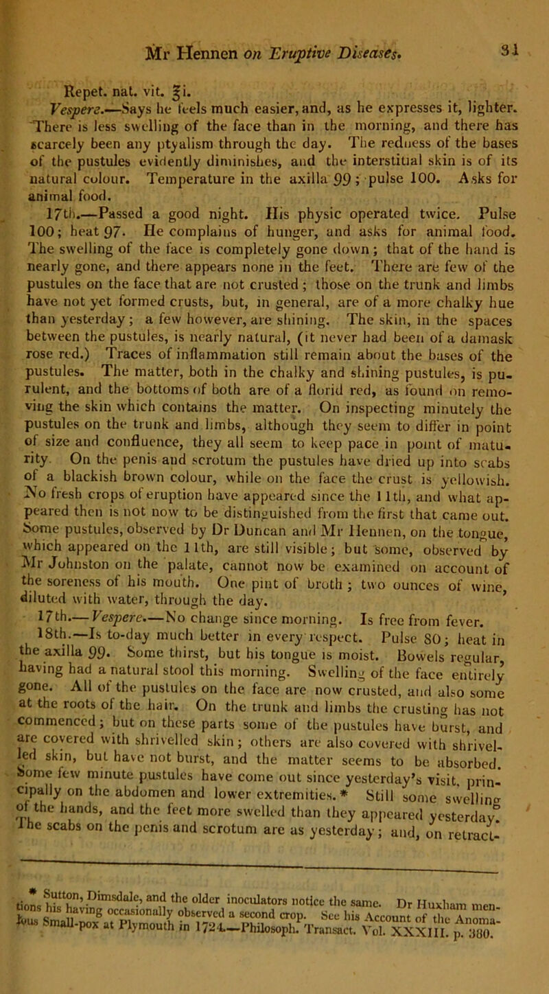 Repet. nat. vit. ^i. Vespers.—Says lie feels much easier, and, as he expresses it, lighter. There is less swelling of the face than in the morning, and there has scarcely been any ptyalism through the day. The redness of the bases of the pustules evidently diminishes, and the interstitial skin is of its natural colour. Temperature in the axilla 99 ; pulse 100. Asks for animal food. 17th.—Passed a good night. His physic operated twice. Pulse 100; heat 97* lie complains of hunger, and asks for animal food. The swelling of the face is completely gone down; that of the hand is nearly gone, and there appears none in the feet. There are few of the pustules on the face that are not crusted ; those on the trunk and limbs have not yet formed crusts, but, in general, are of a more chalky hue than yesterday; a few however, are shining. The skin, in the spaces between the pustules, is nearly natural, (it never had been of a damask rose red.) Traces of inflammation still remain about the bases of the pustules. The matter, both in the chalky and shining pustules, is pu- rulent, and the bottoms of both are of a florid red, as found 011 remo- ving the skin which contains the matter. On inspecting minutely the pustules on the trunk and limbs, although they seem to differ in point of size and confluence, they all seem to keep pace in point of matu- rity. On the penis and scrotum the pustules have dried up into scabs of a blackish brown colour, while on the face the crust is yellowish. No fresh crops of eruption have appeared since the 11th, and what ap- peared then is not now to be distinguished from the first that came out. Some pustules, observed by Dr Duncan and Mr Hennen, on the tongue, which appeared on the 11th, are still visible; but some, observed1 by Mr Johnston on the palate, cannot now be examined on account of the soreness of his mouth. One pint of broth ; two ounces of wine diluted with water, through the day. 17th.— Vespere.—No change since morning. Is free from fever. 18th.—Is to-day much better in every respect. Pulse 80; heat in the axilla 99* Some thirst, but his tongue is moist. Bowels regular having had a natural stool this morning. Swelling of the face entirely gone. All of the pustules on the face are now crusted, and also some at the roots of the hair. On the trunk and limbs the crusting has not commenced; but on these parts some of the pustules have burst, and are covered with shrivelled skin; others are also covered with shrivel- led skin, but have not burst, and the matter seems to be absorbed. Some few minute pustules have come out since yesterday’s visit, prin- cipally on the abdomen and lower extremities. * Still some swelling of the hands, and the feet more swelled than they appeared yesterdav° ihe scabs on the penis and scrotum are us yesterday; and, on retract- T’ /Jim sc are, ana the older inoculators notice the same. Dr Iluvhun m-n K? T;, *• '»• A~ 'f pox at riymouth in I7.M.—Philosoph. transact. Vol. XXXIII. p. ;iU().