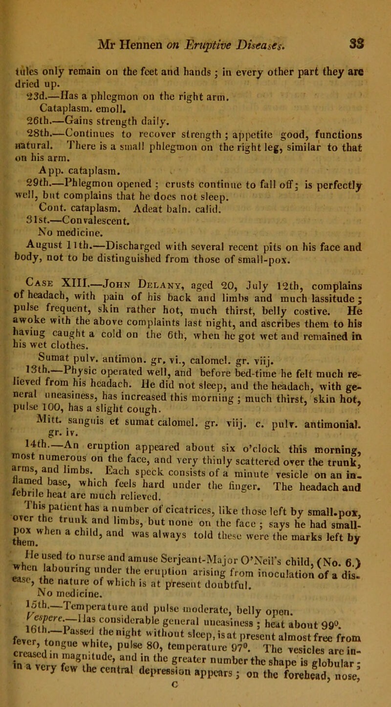 tides only remain on the feet and hands; in every other part they are dried up. ‘23d.—Has a phlegmon on the right arm. Cataplasm, emoll. 26th.—Gains strength daily. 28th.—Continues to recover strength ; appetite good, functions natural. There is a small phlegmon on the right leg, similar to that on his arm. App. cataplasm. 29th.—Phlegmon opened : crusts continue to fall off, is perfectly well, but complains that he does not sleep. Cont. cataplasm. Adeat bain, calid. 31st.—Convalescent. No medicine. August llth.—Discharged with several recent pits on his face and body, not to be distinguished from those of small-pox. Case XIII.—John Delany, aged 20, July 12th, complains of headach, w'ith pain of his back and limbs and much lassitude ; pulse frequent, skin rather hot, much thirst, belly costive. He awoke w'ith the above complaints last night, and ascribes them to his haviug caught a cold on the 6th, when he got wet and remained in his wet clothes. Sumat pulv. antimon. gr. vi., calomel, gr. viij. 13th. Physic operated well, and before bed-time he felt much re- lieved from his headach. He did not sleep, and the headach, with ge- neral uneasiness, has increased this morning ; much thirst, skin hot, pulse 100, has a slight cough. Mitt, sanguis et sumat calomel, gr. viij. c. pulv. antimonial. gr. iv. 14th—An eruption appeared about six o’clock this morning, most numerous on the face, and very thinly scattered over the trunk, arms, and limbs. Each speck consists of a minute vesicle on an in. named base, which feels hard under the linger. The headach and iennle heat are much relieved. I his patient has a number of cicatrices, like those left by small.por, over t c trunk and limbs, but none on the face ; says he had small- theui Cn a Childj and WaS always told these were ^e marks left by He used to nurse and amuse Serjeant-Major O’Neil’s child, (No. 6 ) easonrha Tng u?de/. the eruption arising from inoculation of a dis- so, the nature of which is at present doubtful. No medicine. 15th—Temperature and pulse moderate, belly open. e6/?ere.—Has considerable general uneasiness ; heat about 99°. fever n'S, 4 Whh°Ut S,CeP’isat Present almost free from creLcd m 17 Wr ?’ P f- 8°u’ femPcrature 97°. The vesicles are in- in ^verv th° greater number thc shape is globular - y cw the central depression appears; on the forehead, nose, c