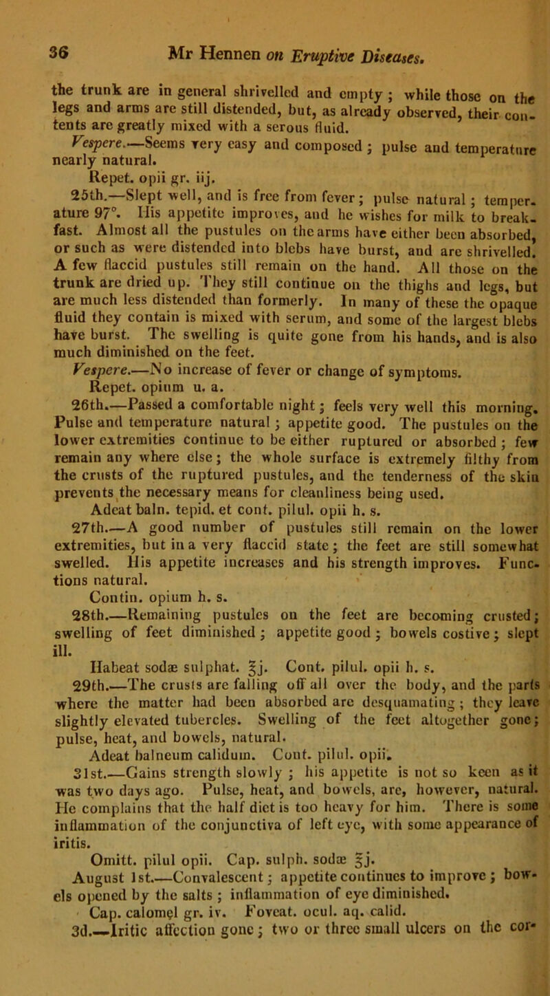 the trunk are in general shrivelled and empty ; while those on the legs and arms are still distended, but, as already observed, their con- tents are greatly mixed with a serous fluid. Vespere. Seems very easy and composed ; pulse and temperature nearly natural. Repet. opii gr. iij. 25th.—Slept well, and is free from fever; pulse natural; temper- ature 97°. Ilis appetite improves, and he wishes for milk to break- fast. Almost all the pustules on the arms have either been absorbed or such as were distended into blebs have burst, aud are shrivelled! A few flaccid pustules still remain on the hand. All those on the trunk are dried up. They still continue on the thighs and legs, but are much less distended than formerly. In many of these the opaque fluid they contain is mixed with serum, and some of the largest blebs have burst. The swelling is quite gone from his hands, and is also much diminished on the feet. Vespere.—No increase of fever or change of symptoms. Repet. opium u. a. 26th.—Passed a comfortable night; feels very well this morning. Pulse and temperature natural j appetite good. The pustules on the lower extremities continue to be either ruptured or absorbed; few remain any where else; the whole surface is extremely filthy from the crusts of the ruptured pustules, and the tenderness of the skin prevents the necessary means for cleanliness being used. Adeatbaln. tepid, et cont. pilul. opii h. s. 27th—A good number of pustules still remain on the lower extremities, but in a very flaccid state; the feet are still somewhat swelled, liis appetite increases and his strength improves. Func- tions natural. Contin. opium h. s. 28th.—Remaining pustules on the feet are becoming crusted; swelling of feet diminished ; appetite good ; bowels costive ; slept ill. Ilabeat sod® sulphat. §j. Cont. pilul. opii h. s. 29th.—The crusts are falling off'all over the body, and the parts where the matter had been absorbed are desquamating; they leave slightly elevated tubercles. Swelling of the feet altogether gone; pulse, heat, and bowels, natural. Adeat balneum caliduin. Cont. pilul. opii. 31st Gains strength slowly ; his appetite is not so keen as it was two days ago. Pulse, heat, and bowels, are, however, natural. He complains that the half diet is too heavy for him. There is some inflammation of the conjunctiva of left eye, with some appearance of iritis. Omitt. pilul opii. Cap. sulph. sod® §j. August 1st Convalescent; appetite continues to improve ; bow- els opened by the salts ; inflammation of eye diminished. Cap. calomel gr. iv. Foveat. ocul. aq. calid. 3d.—Iritic affection gone; two or three small ulcers on the cor-