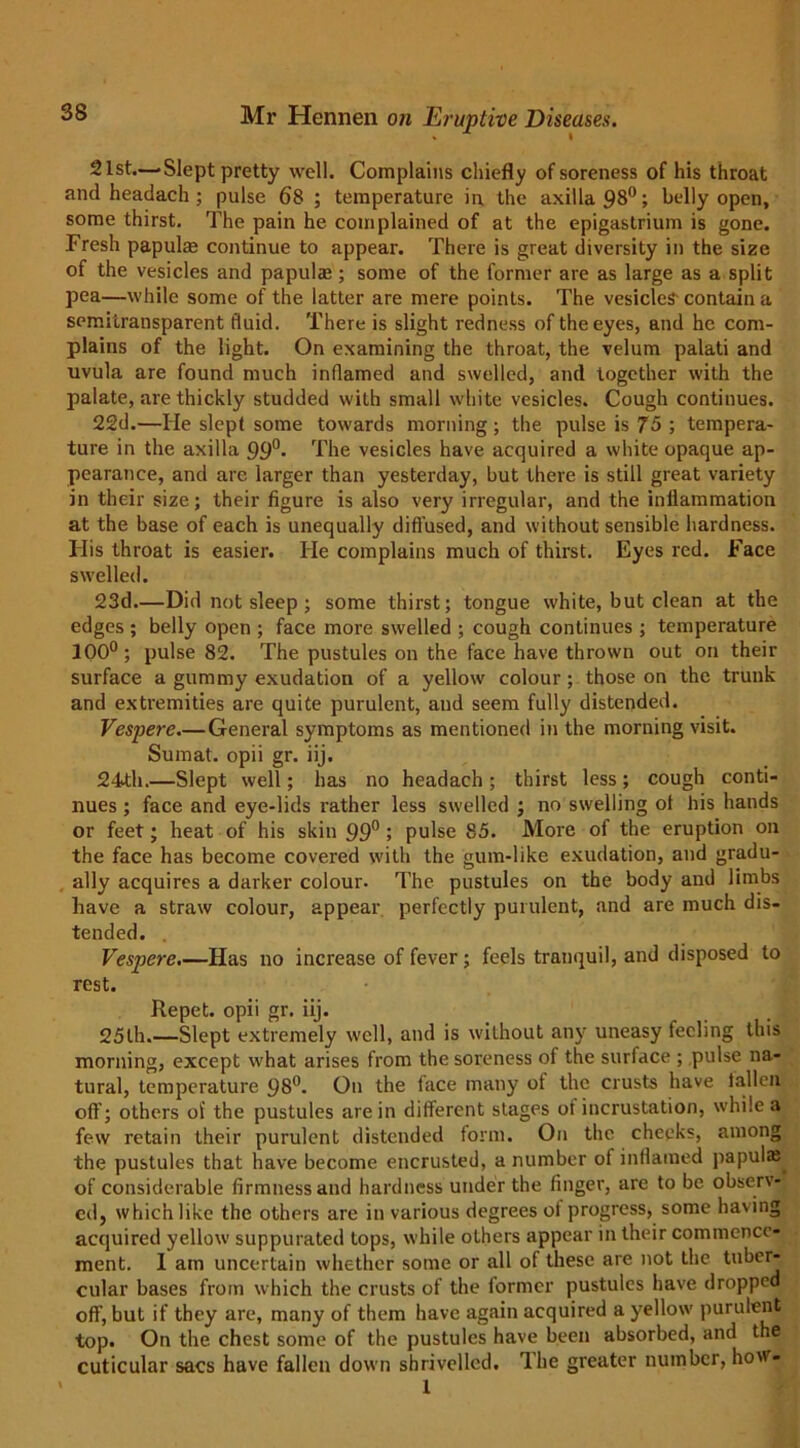 21st.—-Slept pretty well. Complains chiefly of soreness of his throat and headach ; pulse 68 ; temperature in the axilla 98°; belly open, some thirst. The pain he complained of at the epigastrium is gone. Fresh papula* continue to appear. There is great diversity in the size of the vesicles and papulae ; some of the former are as large as a split pea—while some of the latter are mere points. The vesicles-contain a semitransparent fluid. There is slight redness of the eyes, and he com- plains of the light. On examining the throat, the velum palati and uvula are found much inflamed and swelled, and together with the palate, are thickly studded with small white vesicles. Cough continues. 22d.—He slept some towards morning ; the pulse is 75 ; tempera- ture in the axilla 99°* The vesicles have acquired a white opaque ap- pearance, and are larger than yesterday, but there is still great variety in their size; their figure is also very irregular, and the inflammation at the base of each is unequally diffused, and without sensible hardness. His throat is easier. He complains much of thirst. Eyes red. Face swelled. 23d.—Did not sleep ; some thirst; tongue white, but clean at the edges ; belly open ; face more swelled ; cough continues ; temperature 100°; pulse 82. The pustules on the face have thrown out on their surface a gummy exudation of a yellow colour; those on the trunk and extremities are quite purulent, and seem fully distended. Vespere.—General symptoms as mentioned in the morning visit. Sumat. opii gr. iij. 24th.—Slept well; has no headach; thirst less; cough conti- nues ; face and eye-lids rather less swelled ; no swelling ot his hands or feet; heat of his skin 99° ; pulse 85. More of the eruption on the face has become covered with the gum-like exudation, and gradu- ally acquires a darker colour. The pustules on the body and limbs have a straw colour, appear perfectly purulent, and are much dis- tended. . Vespere.—Has no increase of fever; feels tranquil, and disposed to rest. Repet. opii gr. iij. , ; 25th.—Slept extremely well, and is without any uneasy feeling this morning, except what arises from the soreness of the surface ; pulse na- tural, temperature 98°. On the face many of the crusts have fallen oft’; others of the pustules are in different stages of incrustation, while a few retain their purulent distended form. On the cheeks, among the pustules that have become encrusted, a number of inflamed papula; of considerable firmness and hardness under the finger, are to be obser\- cdj which like the others are in various degrees of progress, some having acquired yellow suppurated tops, while others appear in their commence- ment. 1 am uncertain whether some or all of these are not the tuber- cular bases from which the crusts of the former pustules have dropped off, but if they are, many of them have again acquired a yellow purulent top. On the chest some of the pustules have been absorbed, and the cuticular sacs have fallen down shrivelled. The greater number, ho\'- * 1