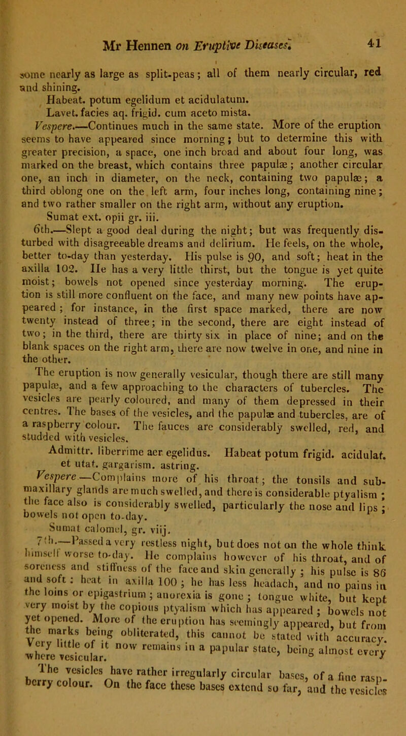 some nearly as large as split-peas; all of them nearly circular, red and shining. Habeat. potum egelidum et acidulatum. Lavet. facies aq. frigid, cum aceto mista. Vespcre.—Continues much in the same state. More of the eruption seems to have appeared since morning; but to determine this with greater precision, a space, one inch broad and about four long, was marked on the breast, which contains three papula;; another circular one, an inch in diameter, on the neck, containing two papulae; a third oblong one on the left arm, four inches long, containing nine; and two rather smaller on the right arm, without any eruption. Sumat ext. opii gr. iii. 6th.—Slept a good deal during the night; but was frequently dis- turbed with disagreeable dreams and delirium. He feels, on the whole, better to-day than yesterday. His pulse is 90, and soft; heat in the axilla 102. lie has a very little thirst, but the tongue is yet quite moist; bowels not opened since yesterday morning. The erup- tion is still more confluent on the face, and many new points have ap- peared ; for instance, in the first space marked, there are now twenty instead of three; in the second, there are eight instead of two; in the third, there are thirty six in place of nine; and on the blank spaces on the right arm, ihere are now twelve in one, and nine in the other. The eruption is now generally vesicular, though there are still many papula;, and a few approaching to the characters of tubercles. The vesicles are pearly coloured, and many of them depressed in their centres. The bases of the vesicles, and the papula; and tubercles, are of a raspberry colour. The fauces are considerably swelled, red, and studded with vesicles. Habeat potum frigid, acidulaf. Admittr. liberrime acr egelidus. et utat. gargarism. astring. Vespere—Complains more of his throat; the tonsils and sub- maxillary glands are much swelled, and there is considerable ptyalism ; the face also is considerably swelled, particularly the nose and lins - bowels not open to-day. 1 Sumat calomel, gr. viij. 7!h.—Passed a very restless night, butdoes notan the whole think lumselt worse to-day. lie complains however of his throat, and of soreness and stiffness of the face and skin generally ; his pulse is 86 and soft : heat in axilla 100 ; he has less headach, and no pains in the loins or epigastrium ; anorexia is gone; tongue white, but kept very moist by the copious ptyalism which has appeared ; bowels not yet opened. More of the eruption has seemingly appeared, but from the marks being obliterated, this cannot be stated with accuracy. wSVesicular! rCn,ainS a paHar Statc> beiS every lhe vesicles have rather irregularly circular bases, of a fine rasp- berry colour. On the face these bases extend so far, and the vesicles