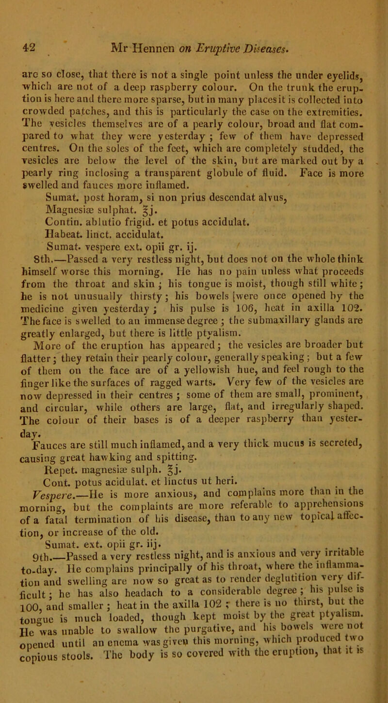 arc so dose, that there is not a single point unless the under eyelids, which are not of a deep raspberry colour. On the trunk the erup- tion is here and there more sparse, but in many placesit is collected into crowded patches, and this is particularly the case on the extremities. The vesicles themselves arc of a pearly colour, broad and flat com- pared to what they were yesterday ; few of them have depressed centres. On the soles of the feet, which are completely studded, the vesicles are below the level of the skin, but are marked out by a pearly ring inclosing a transparent globule of fluid. Face is more swelled and fauces more inflamed. Sumat. post horam, si non prius descendat alvus, Magnesias sulphat. |j. Contin. ablutio frigid, et potus accidulat. Ilabeat. linct. accidulat. Sumat. vespere ext. opii gr. ij. 8th.—Passed a very restless night, but does not on the whole think himself worse this morning. He has no pain unless what proceeds from the throat and skin ; his tongue is moist, though still white; he is not unusually thirsty; his bowels [were once opened by the medicine given yesterday ; his pulse is 106, heat in axilla 102. The face is swelled to an immense degree ; the submaxillary glands are greatly enlarged, but there is little ptyalism. More of the eruption has appeared; the vesicles are broader but flatter; they retain their pearly colour, generally speaking ; but a few of them on the face are of a yellowish hue, and feel rough to the finger like the surfaces of ragged warts. Very few of the vesicles are now depressed in their centres ; some of them are small, prominent, and circular, while others are large, flat, and irregularly shaped. The colour of their bases is of a deeper raspberry than yester- day. Fauces are still much inflamed, and a very thick mucus is secreted, causing great hawking and spitting. Repet. magnesiae sulph. §j. Cont. potus acidulat. et linctus ut heri. Vespere.—He is more anxious, and complains more than in the morning, but the complaints are more referable to apprehensions of a fatal termination of his disease, than to any new topical aflec- tion, or increase of the old. Sumat. ext. opii gr. iij. # . 9th. Passed a very restless night, and is anxious and very irritable to-day. lie complains principally of his throat, where the inflamma- tion and swelling are now so great as to render deglutition very di - flcult; he has also headach to a considerable degree ; his pulse is 100, and smaller ; heat in the axilla 102 r there is no thirst, but t le toimuc is much loaded, though kept moist by the great ptyalism. He was unable to swallow the purgative, and his bowels were not opened until an enema was given this morning, which produced two copious stools. The body is so covered with the eruption, that it is