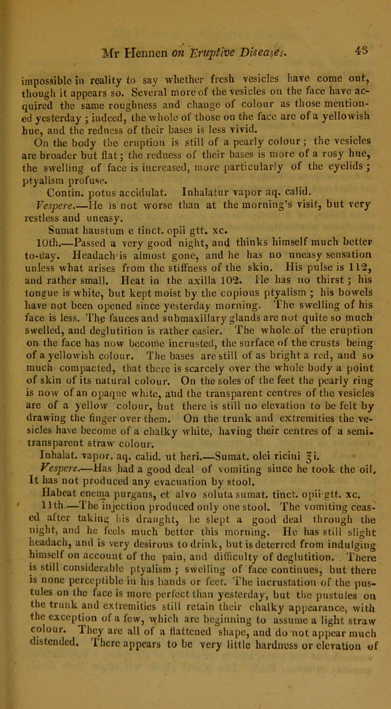 impossible in reality to say whether fresh vesicles have come out, though it appears so. Several more of the vesicles on the face have ac- quired the same roughness and change of colour as those mention- ed yesterday ; indeed, the whole of those on the face are of a yellowish hue, and the redness of their bases is less vivid. On the body the eruption is still of a pearly colour; the vesicles are broader but flat; the redness of their bases is more of a rosy hue, the swelling of face is increased, more particularly of the eyelids ; ptyalism profuse. Contin. potus accidulat. Inhalatur vapor aq. calid. Vespere.—He is not worse than at the morning’s visit, but very restless and uneasy. Sumat haustum e tinct. opii gtt. xc. 10th.—Passed a very good night, and thinks himself much betteF to-day. Headach is almost gone, and he has no uneasy sensation unless what arises from the stiffness of the skin. His pulse is 112, and rather small. Heat in the axilla 102. He has no thirst ; his tongue is w hite, but kept moist by the copious ptyalism ; his bowels have not been opened since yesterday morning. The swelling of his face is less. The fauces and submaxillary glands are not quite so much swelled, and deglutition is rather easier. The whole of the eruption on the face has now become incrusted, the surface of the crusts being of a yellowish colour. The bases arc still of as bright a red, and so much compacted, that there is scarcely over the whole body a point of skin of its natural colour. On the soles of the feet the pearly ring is now of an opaque white, and the transparent centres of the vesicles are of a yellow colour, but there is still no elevation to be felt by drawing the linger over them. On the trunk and extremities the ve- sicles have become of a chalky white, having their centres of a semi- transparent straw colour. Inhalat. vapor, aq. calid. ut heri.—Sumat. olei riciui |i. Vespere.—Has had a good deal of vomiting since he took the oil. It has not produced any evacuation by stool. llabeat enema purgans, ct alvo soluta sumat. tinct. opii gtt. xc. 1 ] th.—The injection produced only one stool. The vomiting ceas- ed after taking his draught, he slept a good deal through the night, and he feels much better this morning. He has still slight headach, and is very desirous to drink, but is deterred from indulging himself on account of the pain, and difficulty of deglutition. There is still considerable ptyalism; swelling of face continues, but there is none perceptible in his hands or feet. The incrustation of the pus- tules on the face is more perfect than yesterday, but the pustules on the trunk and extremities still retain their chalky appearance, with the exception of a few, which arc beginning to assume a light straw colour. They are all of a flattened shape, and do not appear much distended. There appears to be very little hardness or elevation of