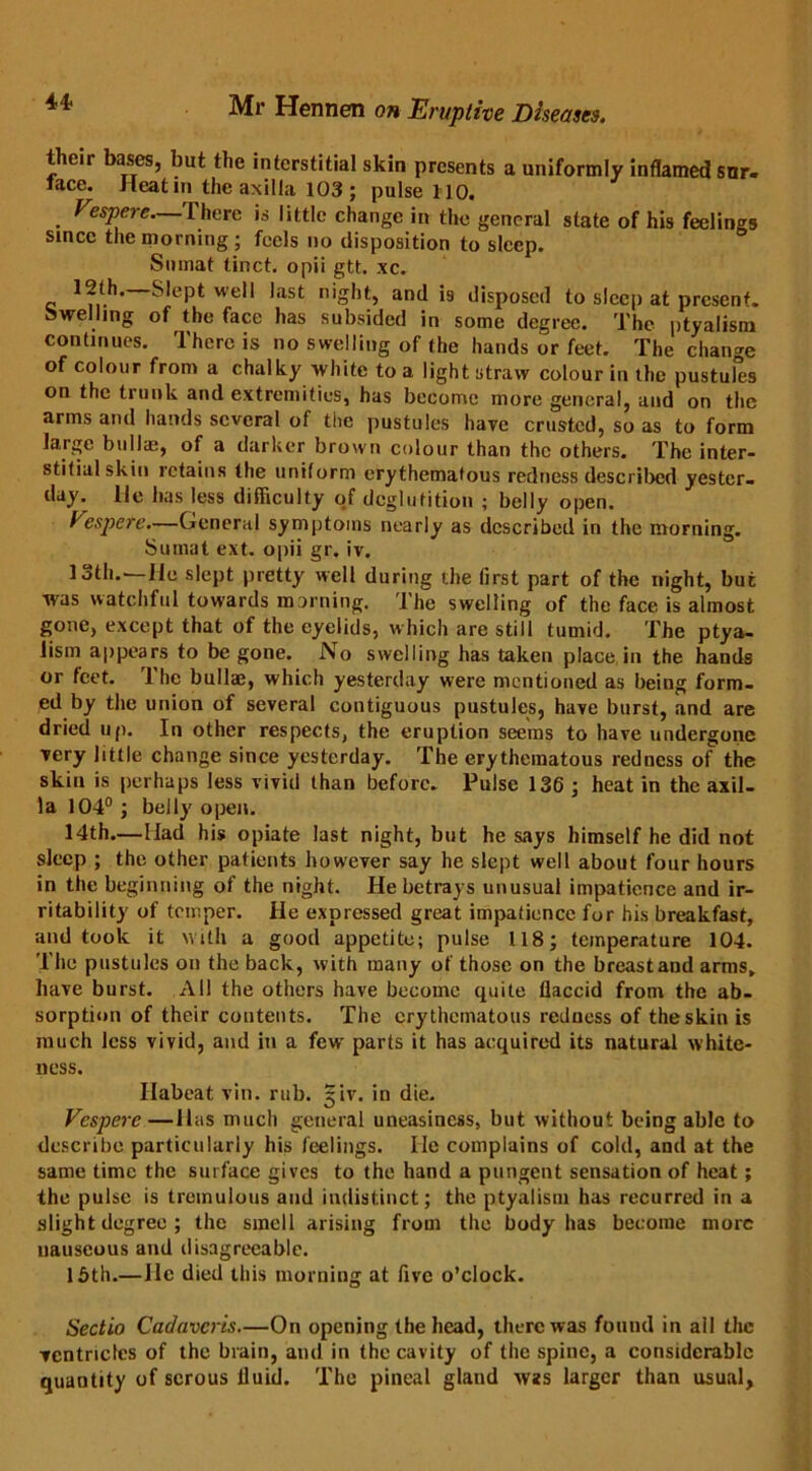 4* their bases, but the interstitial skin presents a uniformly inflamed snr- tace. Heat in the axilla 103 ; pulse HO. Vespere—There is little change in the general state of his feelings since the morning; feels no disposition to sleep. Smnat tinct. opii gtt. xc. 12th. Slept well last night, and is disposed to sleep at present, swelling of the face has subsided in some degree. The ptyalism continues. There is no swelling of the hands or feet. The change of colour from a chalky white to a light straw colour in the pustules on the trunk and extremities, has become more general, and on the arms and hands several of the pustules have crusted, so as to form large bulla;, of a darker brown colour than the others. The inter- stitial skin retains the uniform erythematous redness described yester- day. He has less difficulty of deglutition ; belly open. Vespere.—General symptoms nearly as described in the morning. Sumat ext. opii gr. iv. 13th.—He slept pretty well during the tirst part of the night, but was watchful towards morning. The swelling of the face is almost gone, except that of the eyelids, which are still tumid. The ptya- lism appears to begone. No swelling has taken place in the hands or feet. The bullae, which yesterday were mentioned as being form- ed by the union of several contiguous pustules, have burst, and are dried up. In other respects, the eruption seems to have undergone very little change since yesterday. The erythematous redness of the skin is perhaps less vivid than before. Pulse 136 ; heat in the axil- la 104° ; belly open. 14th.—Had his opiate last night, but he says himself he did not sleep ; the other patients however say he slept well about four hours in the beginning of the night. He betrays unusual impatience and ir- ritability of temper. He expressed great impatience for his breakfast, and took it with a good appetite; pulse 118; temperature 104. The pustules on the back, with many of those on the breast and arms, have burst. All the others have become quite flaccid from the ab- sorption of their contents. The erythematous redness of the skin is much less vivid, and in a few parts it has acquired its natural white- ness. Ilabeat vin. rub. jiv. in die. Vespere—Has much general uneasiness, but without being able to describe particularly his feelings. He complains of cold, and at the same time the surface gives to the hand a pungent sensation of heat; the pulse is tremulous and indistinct; the ptyalism has recurred in a slight degree ; the smell arising from the body has become more nauseous and disagreeable. 15th.—lie died this morning at five o’clock. Sectio Cadavcris—On opening the head, there was found in all the ventricles of the brain, and in the cavity of the spine, a considerable quantity of serous fluid. The pineal glaud was larger than usual,