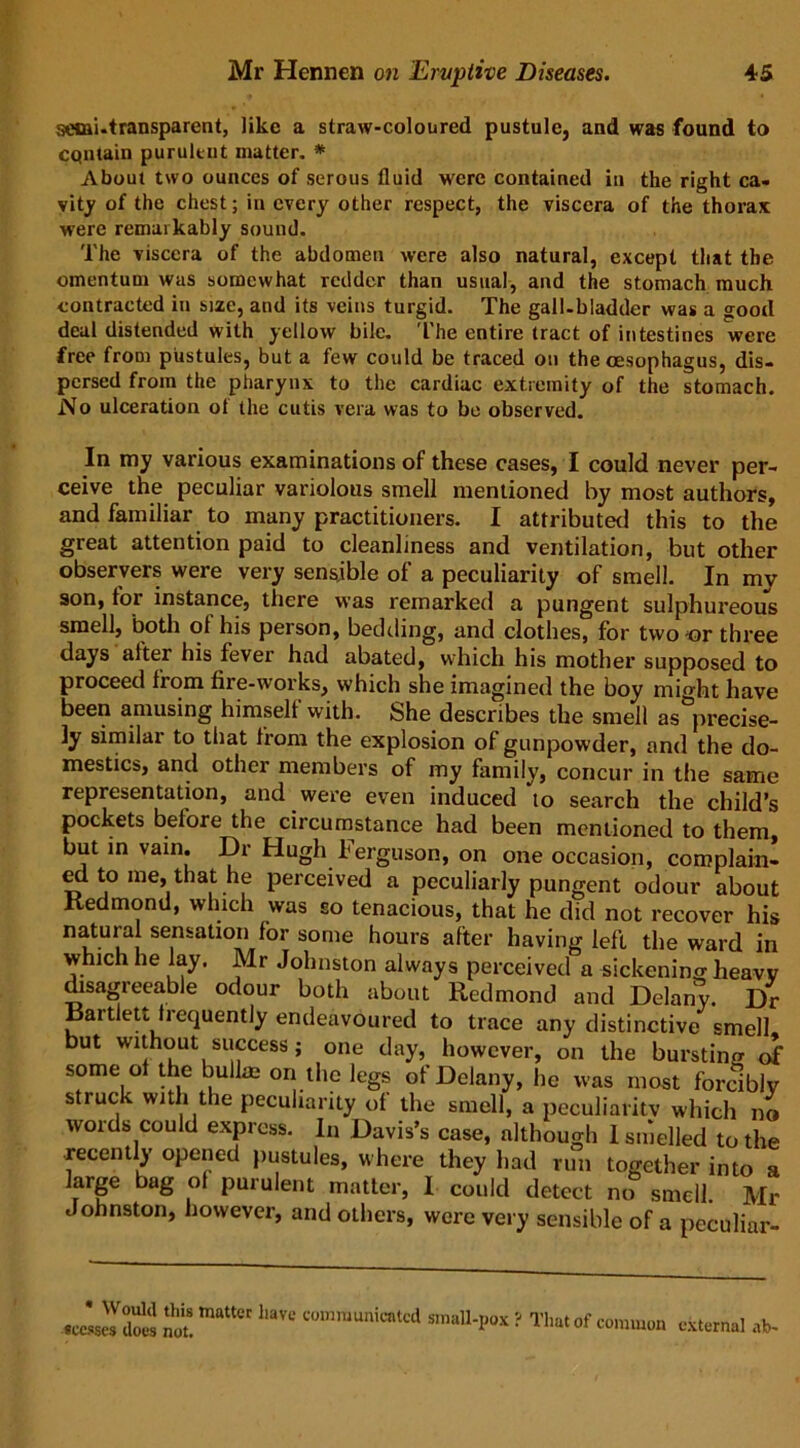 semi-transparent, like a straw-coloured pustule, and was found to contain purulent matter. * About two ounces of serous fluid were contained in the right ca- vity of the chest; in every other respect, the viscera of the thorax were remarkably sound. The viscera of the abdomen were also natural, except that the omentum was somewhat redder than usual, and the stomach much contracted in size, and its veins turgid. The gall-bladder was a good deal distended with yellow bile. The entire tract of intestines were free from pustules, but a few could be traced on the oesophagus, dis- persed from the pharynx to the cardiac extremity of the stomach. No ulceration of the cutis vera was to be observed. In my various examinations of these cases, I could never per- ceive the peculiar variolous smell mentioned by most authors, and familiar to many practitioners. I attributed this to the great attention paid to cleanliness and ventilation, but other observers were very sensible of a peculiarity of smell. In mv son, for instance, there was remarked a pungent sulphureous smell, both ot his person, bedding, and clothes, for two or three days after his fever had abated, which his mother supposed to proceed from fire-works, which she imagined the boy might have been amusing himself with. She describes the smell as precise- ly similar to that from the explosion of gunpowder, and the do- mestics, and other members of my family, concur in the same representation, and were even induced to search the child’s pockets before the circumstance had been mentioned to them, but in vain. Dr Hugh l'erguson, on one occasion, complain- ed to me, that he perceived a peculiarly pungent odour about Redmond, which was so tenacious, that he did not recover his natural sensation for some hours after having left the ward in which he lay. Mr Johnston always perceived a sickening heavy disagreeable odour both about Redmond and Delany. Dr Rartlett frequently endeavoured to trace any distinctive smell- but without success; one day, however, on the bursting of some of the bull* on the legs of Delany, he was most forcibly struck with the peculiarity of the smell, a peculiarity which no words could express. In Davis’s case, although 1 smelled to the recently opened pustules, where they had run together into a large bag of purulent matter, I could detect no smell. Mr Johnston, however, and others, were very sensible of a peculiar- * Would this matter have communicated small-pox ? sccsses does not. r That of common external ab-