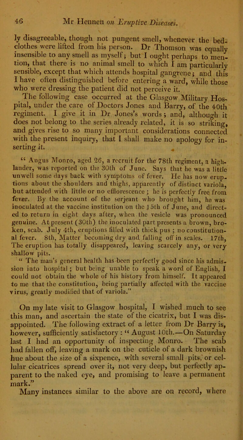 ]y disagreeable, though not pungent smell, whenever the bed- clothes were lifted from his person. Dr Thomson was equally insensible to any smell as myself; but I ought perhaps to men- tion, that there is no animal smell to which I am particularly sensible, except that which attends hospital gangrene; and this I have often distinguished before entering a ward, while those who were dressing the patient did not perceive it. The following case occurred at the Glasgow Military Hos- pital, under the care of Doctors Jones and Barry, of the 40th regiment. I give it in Dr Jones’s words ; and, although it does not belong to the series already related, it is so striking, and gives rise to so many important considerations connected with the present inquiry, that L shall make no apology for in- serting it. # “ Angus Monro, aged 26, a recruit for the 78th regiment, a high- lander, was reported on the 30th of June. Says that he was a little umvell some days back with symptotns of fever. He has now erup- tions about the shoulders and thighs, apparently of distinct variola, but attended with little or no efflorescence ; lie is perfectly free from fever. By the account of the serjeant who brought him, he was inoculated at the vaccine institution on the ] 5th of June, and direct- ed to return in eight days after, when the vesicle was pronounced genuine. At present (30th) the inoculated part presents a brown, bro- ken, scab. July 4th, eruptions filled with thick pus ; no constitution- al fever. 8th, Matter becoming dry and falling off in scales. 17th, The eruption has totally disappeared, leaving scarcely any, or very shallow pits. “ The man’s general health has been perfectly good since his admis- sion into hospital ; but being unable to speak a word of English, I could not obtain the whole of his history from himself. It appeared to me that the constitution, being partially affected with the vaccine virus, greatly modified that of variola.” On my late visit to Glasgow hospital, I wished much to see this man, and ascertain the state of the cicatrix, but I was dis- appointed. The following extract of a letter from Dr Barry is, however, sufficiently satisfactory : “ August 10th.—On Saturday last I had an opportunity of inspecting Monro. The scab had fallen off, leaving a mark on the cuticle of a dark brownish hue about the size of a sixpence, with several small pits,' or cel- lular cicatrices spread over it, not very deep, but perfectly ap- parent to the naked eye, and promising to leave a permanent mark.” Many instances similar to the above are on record, where