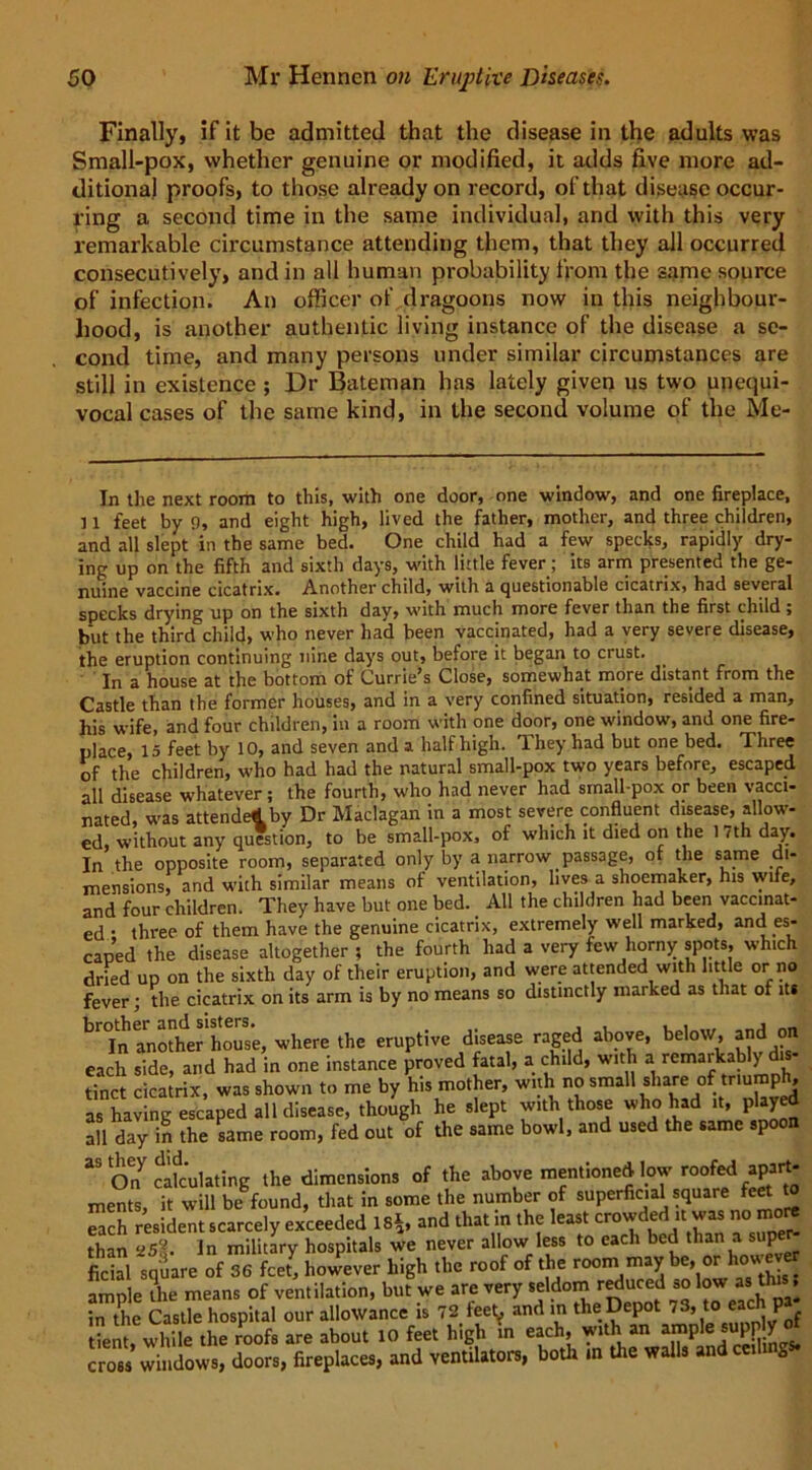 Finally, if it be admitted that the disease in the adults was Small-pox, whether genuine or modified, it adds five more ad- ditional proofs, to those already on record, of that disease occur- ring a second time in the same individual, and with this very remarkable circumstance attending them, that they all occurred consecutively, and in all human probability from the same source of infection. An officer of dragoons now in this neighbour- hood, is another authentic living instance of the disease a se- cond time, and many persons under similar circumstances are still in existence ; Dr Bateman has lately given us two unequi- vocal cases of the same kind, in the second volume of the Me- in the next room to this, with one door, one window, and one fireplace, 11 feet by 9, and eight high, lived the father, mother, and three children, and all slept in the same bed. One child had a few specks, rapidly dry- ing up on the fifth and sixth days, with little fever; its arm presented the ge- nuine vaccine cicatrix. Another child, with a questionable cicatrix, had several specks drying up on the sixth day, with much more fever than the first child; but the third child, who never had been vaccinated, had a very severe disease, the eruption continuing nine days out, before it began to crust. In a house at the bottom of Currie’s Close* somewhat more distant from the Castle than the former houses, and in a very confined situation, resided a man, his wife, and four children, in a room with one door, one window, and one fire- place, 15 feet by 10, and seven and a half high. They had but one bed. Three of the children, who had had the natural small-pox two years before, escaped all disease whatever; the fourth, who had never had small-pox or been vacci- nated, was attended by Dr Maclagan in a most severe confluent disease, allow- ed, without any question, to be small-pox, of which it died on the 1 7th day. In the opposite room, separated only by a narrow passage, of the same di- mensions, and with similar means of ventilation, lives a shoemaker, his wile, and four children. They have but one bed. All the children had been vaccinat- ed • three of them have the genuine cicatrix, extremely well marked, and es- caped the disease altogether ; the fourth had a very few horny spots, which dried up on the sixth day of their eruption, and were attended with little or no fever; the cicatrix on its arm is by no means so distinctly marked as that of it* h'Tn another house, where the eruptive disease raged above, below, and on each side, and had in one instance proved fatal, a child, with a remarkab y - tinct cicatrix, was shown to me by his mother, with no small share of triumph, as having escaped all disease, though he slept with those who had it, played all day in the same room, fed out of the same bowl, and used the same spoon 33 On7 calculating the dimensions of the above mentioned low roofed apart- ments, it will be found, that in some the number of superficial square feet t each resident scarcely exceeded IS*, and that in the least crowded it was no more than In military hospitals we never allow less to each bed than a supe ficial square of 36 fcel however high the roof of the room may ^ ample the means of ventilation, but we are very seldom r^uced so !ow as th. . in the Castle hospital our allowance is 72 feet^ and in the Depot 73, to P ent while the roofs are about to feet high in each, with an ample supply ot cross windows, doors, fireplaces, and ventilators, both in the walls andceih g