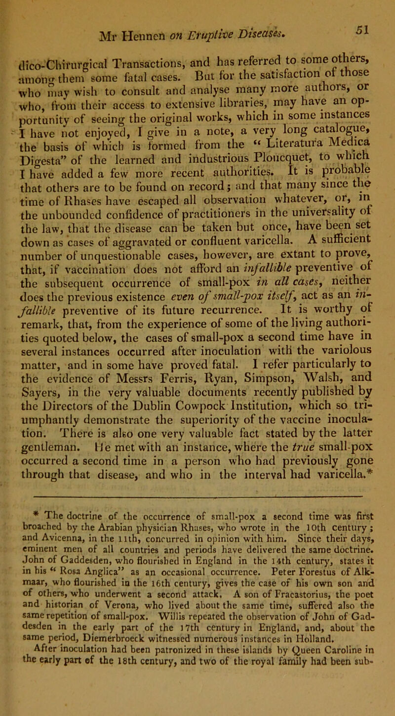 ilico-Chirurgical Transactions, and has referred to some others, amon them some fatal cases. But for the satisfaction ot those who may wish to consult and analyse many more authois, or who, from their access to extensive libraries, may have an op- portunity of seeing the original works, which in some instances I have not enjoyed, I give in a note, a very long catalogue, the basis of which is formed from the “ Literatura Medica Digesta” of the learned and industrious Ploucquet, to which I have added a few more recent authorities. It is probable that others are to be found on record; and that many since the time of Rhases have escaped all observation whatever, or, in the unbounded confidence of practitioners in the universality of the law, that the disease can be taken but once, have been set down as cases of aggravated or confluent varicella. A sufficient number of unquestionable cases, however, are extant to prove, that, if vaccination does not afford an infallible preventive of the subsequent occurrence of small-pox in all cases, neither does the previous existence even oj small-pox itself, act as an in- fallible preventive of its future recurrence. It is worthy of remark, that, from the experience of some of the living authori- ties quoted below, the cases of small-pox a second time have in several instances occurred after inoculation with the variolous matter, and in some have proved fatal. I refer particularly to the evidence of Messrs Ferris, Ryan, Simpson, Walsh, and Sayers, in the very valuable documents recently published by the Directors of the Dublin Cowpock Institution, which so tri- umphantly demonstrate the superiority of the vaccine inocula- tion. There is also one very valuable fact stated by the latter gentleman, lie met with an instance, where the true small pox occurred a second time in a person who had previously gone through that disease, and who in the interval had varicella.* * The doctrine of the occurrence of small-pox a second time was first broached by the Arabian physician llhases, who wrote in the 10th century; and Avicenna, in the llth, concurred in opinion with him. Since their days, eminent men of all countries and periods have delivered the same doctrine. John of Gaddesden, who flourished in England in the 14th century, states it in his “ Rosa Anglica” as an occasional occurrence. Peter Forestus of Alk- maar, who flourished in the 16th century, gives the case of his own son and of others, who underwent a second attack. A son of Fracastorius, the poet and historian of Verona, who lived about the same time, suffered also the same repetition of small-pox. Willis repeated the observation of John of Gad- desden in the early part of the 17th century in England, and, about the same period, Diemerbroeck witnessed numerous instances in Holland. After inoculation had been patronized in these islands by Queen Caroline in the early part of the 18th century, and two of the royal family had been sub-