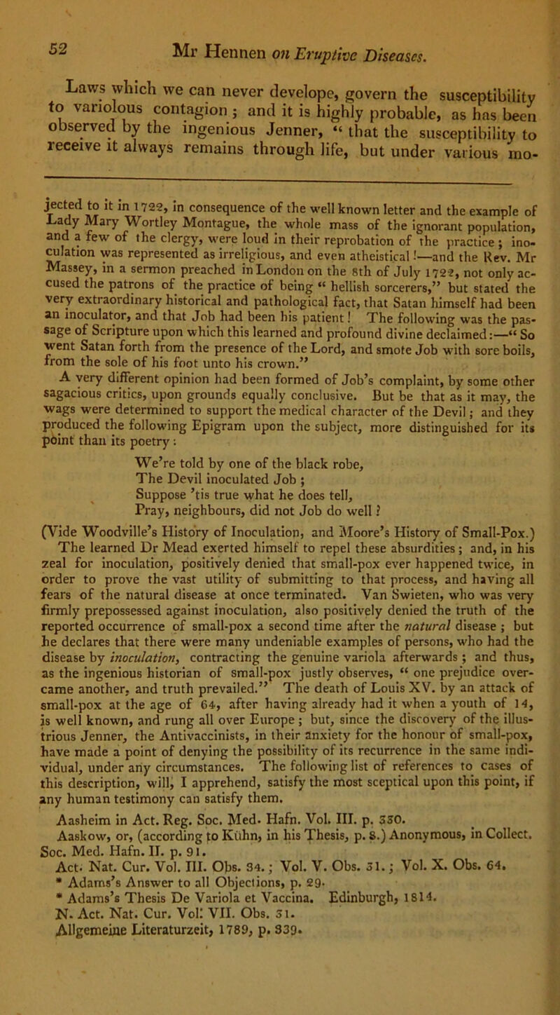 Laws which we can never develope, govern the susceptibility to variolous contagion ; and it is highly probable, as has been observed by the ingenious Jenner, “ that the susceptibility to receive it always remains through life, but under various mo- Jected to * m 1722, In consequence of the well known letter and the example of .Lady Mary Wortley Montague, the whole mass of the ignorant population, and a few of the clergy, were loud in their reprobation of the practice ; ino- culation was represented as irreligious, and even atheistical!—and the Rev. Mr Massey, in a sermon preached in London on the 8th of July 1722, not only ac- cused the patrons of the practice of being “ hellish sorcerers,” but stated the very extraordinary historical and pathological fact, that Satan himself had been an inoculator, and that Job had been his patient! The following was the pas- sage of Scripture upon which this learned and profound divine declaimed:—“ So went Satan forth from the presence of the Lord, and smote Job wTith sore boils, from the sole of his foot unto his crown.” A very different opinion had been formed of Job’s complaint, by some other sagacious critics, upon grounds equally conclusive. But be that as it may, the wags were determined to support the medical character of the Devil; and they produced the following Epigram upon the subject, more distinguished for its point than its poetry : We’re told by one of the black robe. The Devil inoculated Job ; Suppose ’tis true what he does tell. Pray, neighbours, did not Job do well! (Vide Woodville’s History of Inoculation, and Moore’s History of Small-Pox.) The learned Dr Mead exerted himself to repel these absurdities; and, in his zeal for inoculation, positively denied that small-pox ever happened twice, in order to prove the vast utility of submitting to that process, and having all fears of the natural disease at once terminated. Van Swieten, who was very firmly prepossessed against inoculation, also positively denied the truth of the reported occurrence of small-pox a second time after the natural disease ; but he declares that there were many undeniable examples of persons, w-ho had the disease by inoculation, contracting the genuine variola afterwards ; and thus, as the ingenious historian of small-pox justly observes, “ one prejudice over- came another, and truth prevailed.” The death of Louis XV. by an attack of small-pox at the age of 64, after having already had it when a youth of 14, is well known, and rung all over Europe ; but, since the discover)' of the illus- trious Jenner, the Antivaccinists, in their anxiety for the honour of small-pox, have made a point of denying the possibility of its recurrence in the same indi- vidual, under any circumstances. The following list of references to cases of this description, will, I apprehend, satisfy the most sceptical upon this point, if any human testimony can satisfy them. Aasheim in Act. Reg. Soc. Med. Hafn. Vol. III. p. 330. Aaskow, or, (according to Kuhn, in his Thesis, p. S.) Anonymous, in Collect. Soc. Med. Hafn. II. p. 91. Act. Nat. Cur. Vol. III. Obs. 34.; Vol. V. Obs. 31.; Vol. X. Obs. 64, * Adams’s Answer to all Objections, p. 29- * Adams’s Thesis De Variola et Vaccina. Edinburgh, 1814. N- Act. Nat. Cur. Vol! VII. Obs. 31. AUgemeine Literaturzeit, 1789, p. 339.