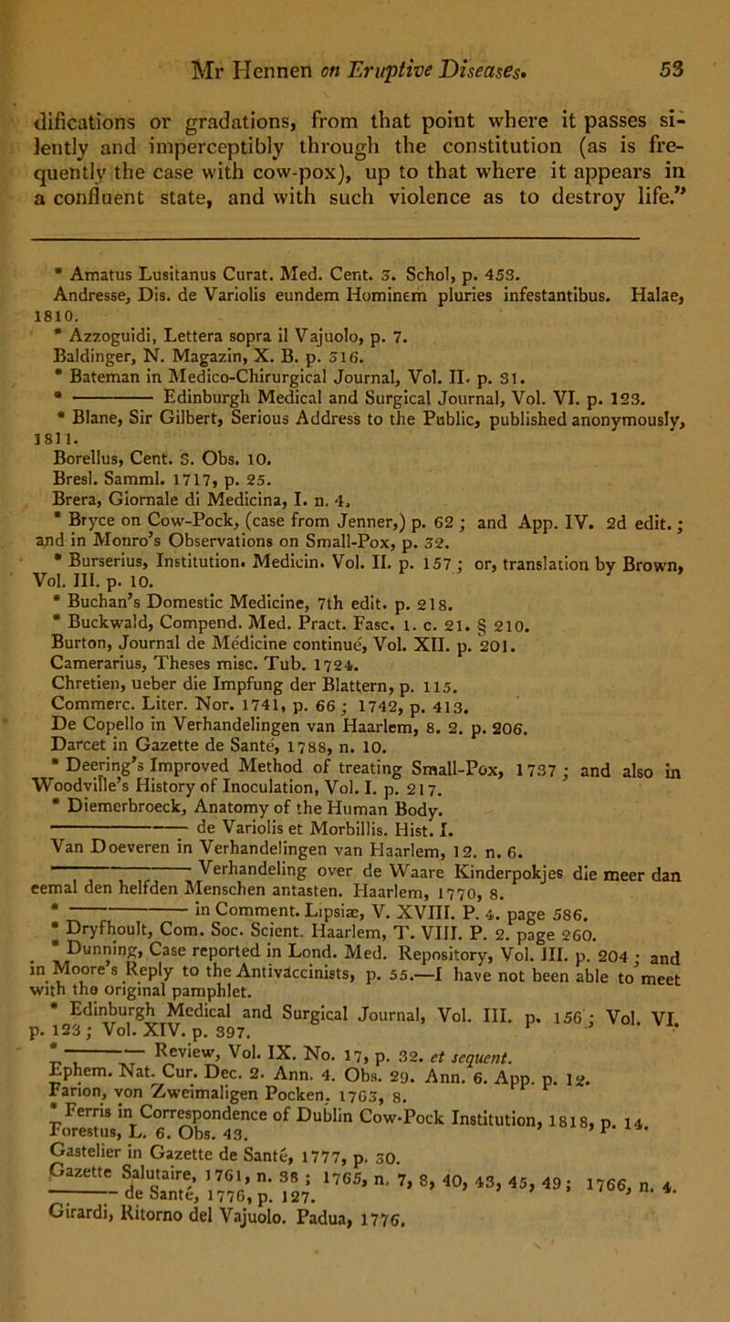 tlifications or gradations, from that point where it passes si- lently and imperceptibly through the constitution (as is fre- quently the case with cow-pox), up to that where it appears in a confluent state, and with such violence as to destroy life.” * Amatus Lusitanus Curat. Med. Cent. 3. Schol, p. 453. Andresse, Dis. de Variolis eundem Iiominem pluries infestantibus. Halae, 1810. * Azzoguidi, Lettera sopra il Vajuolo, p. 7. Baldinger, N. Magazin, X. B. p. 516. * Bateman in Medico-Chirurgical Journal, Vol. II. p. 31. * Edinburgh Medical and Surgical Journal, Vol. VI. p. 123. * Blane, Sir Gilbert, Serious Address to the Public, published anonymously, 1811. Borellus, Cent. 3. Obs. 10. Bresl. Samml. 1717, p. 25. Brera, Giornale di Medicina, I. n. 4. * Bryce on Cow-Pock, (case from Jenner,) p. 62 ; and App. IV. 2d edit.; and in Monro’s Observations on Small-Pox, p. 32. * Burserius, Institution. Medicin. Vol. II. p. 157: or, translation by Brown, Vol. III. p. 10. * Buchan’s Domestic Medicine, 7th edit. p. 218. * Buckwald, Compend. Med. Pract. Fasc. 1. c. 21. § 210. Burton, Journal de Me'dicine continue, Vol. XII. p. 201. Camerarius, Theses misc. Tub. 1724. Chretien, ueber die Impfung der Blattern, p. 115. Commerc. Liter. Nor. 1741, p. 66 ; 1742, p. 413. De Copello in Verhandelingen van Haarlem, 8. 2. p. 206. Darcet in Gazette de Sante', 1788, n. 10. * Deering’s Improved Method of treating Small-Pox, 1737 ; and also in Woodville’s History of Inoculation, Vol. I. p. 217. * Diemerbroeck, Anatomy of the Human Body. de Variolis et Morbillis. Hist. I. Van Doeveren in Verhandelingen van Elaarlem, 12. n. 6. Verhandeling over de Waare Kinderpokjes die meer dan eemal den helfden Menschen antasten. Haarlem, 1770, 8. * *n Comment. Lipsiac, V. XVIII. P. 4. page 586. * Dryfhoult, Com. Soc. Scient. Haarlem, T. VIII. P. 2. page 260. * Dunning, Case reported in Lond. Med. Repository, Voi. III. p. 204 • and in Moore s Reply to the Antivaccinists, p. 55.—I have not been able to'meet with the original pamphlet. Edinburgh Medical and Surgical Journal, Vol. III. p. 156 • Vol VI p. 123; Vol. XIV. p. 397. ’ * ~ Review, Vol. IX. No. 17, p. 32. et sequent. Ephem. Nat. Cur. Dec. 2. Ann. 4. Obs. 20. Ann. 6. App. p. I2. Farion, von Zweimaligen Pocken. 1763, 8. •Ferris in Correspondence of Dublin Cow-Pock Institution, 1818, p u Forestus, L. 6. Obs. 43. F Gastelier in Gazette de Sante, 1777, p. 30 Gazette Salutaire, 1761, n. 38 ; 1765, n, 7, 8, 40, 43, 45, 49; — de Sante, 1776, p. 127. Girardi, Ritorno del Vajuolo. Padua, 1776, 1766, n. 4.