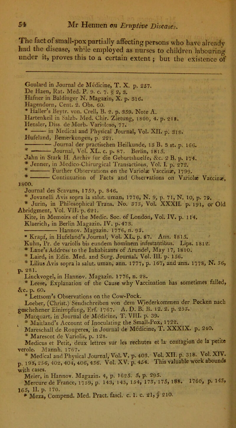 The fact of small-pox partially affecting persons who have already had the disease, while employed as nurses to children labouring under it, proves this to a certain extent; but the existence of Goulard in Journal de Medicine, T. X. p. 257. De Haen, Rat. Med. P. 9. c. 7. § 2, s. Hafner in Baldinger N. Magazin, X. p. Si6. Hagendorn, Cent. 2. Obs. 60. * Haller’s Beytr. von. Crell, B. 2. p. 359. Note A. Idartenkeil in Salzb. Med. Chir. Zietung, 1800, 4. p. 218. Hensler, I)iss de Morb. Varioloso, 77. * in Medical and Physical Journal, Vol. XII. p. SIS. Hufeland, Bemerkungen, p 221. - — Journal der practischen Heilkunde, IS B. S st. p. 166. * — Journal, Vol. XL. c. p. 87. Berlin, 1815. Jahn in Stark H. Archiv fur die Geburtshuelfe, &c. 2 B. p. 174. * Jenner, in Medico-Chirurgical Transactions, Vol. I. p. 272. * Further Observations on the Variolas Vaccinae, 1799. * Continuation of Facts and Observations on Variolae Vaccinae, 1800. Journal des Scavans, 1759, p. S46. * Jovanelli Avis sopra la salut. uman, 1776, N. 9, p. 71, N. 10, p. 79. * Jurin, in Philosophical Trans. No. 373, Vol. XXXII. p. 191, or Old Abridgment, Vol. VII. p. 621. Kite, in Memoirs of the Medic. Soc. of London, Vol. IV. p. 114. Klaerich, in Berlin Magazin. IV. p.473. Hannov. Magazin. 1776, n. 93. * Krapf, in Hufeland’s Journal, Vol. XL. p. S7. Ann. 1815. Kuhn, Pr. de variolis bis eundem hominem infestantibus. Lips. 1812. * Lane’s Address to the Inhabitants of Arundel, May 17, 1810. * Laird, in Edin. Med. and Surg. Journal, Vol. III. p. 156. * Lilius Avis sopra la salut. uman, ann. 1777, p. 167, and ann. 1778, N. 36, p. 281. Linckvogel, in Hannov. Magazin. 1776, n. 28. * Leese, Explanation of the Cause why Vaccination has sometimes failed, &c. p. 60. * Lettsom’s Observations on the Cow-Pock. Loeber, (Christ.) Sendschreiben von dem Wiederkommen der Pocken nach geschehener Einimpfung, Erf. 1767. A. D. B. B. 12. 2. p. 255. Macquart, in Journal de Medicine, T. VIII. p- 39. t * Maitland’s Account of Inoculating the Small-Pox, 1722. Mareschall de Rougerej, in Journal de Medicine, T. XXXIX. p. 240. * Marescot de Variolis, p. 128. Medicus et Petit, deux lettres sur les rechutes et la contagion de la petite verole. Mannh. 1767. * Medical and Physical Journal, Vol. V. p. 403. Vol. XII. p. 318. Vol. XIV. p. 195,256, 402, 404, 406,436. Vol. XV. p. 454. This valuable work abounds ■with cases. Meier, in Hannov. Magazin. 4, p. 1625. 5, p. 295. Mercure de France, 1759, p. 143, 145, 154, 173, 175, 188. 1760, p. 143, 165, II. p- 170. * Meza, Compend, Med. Pract. fasci. c. 1. c. 21, § 210.