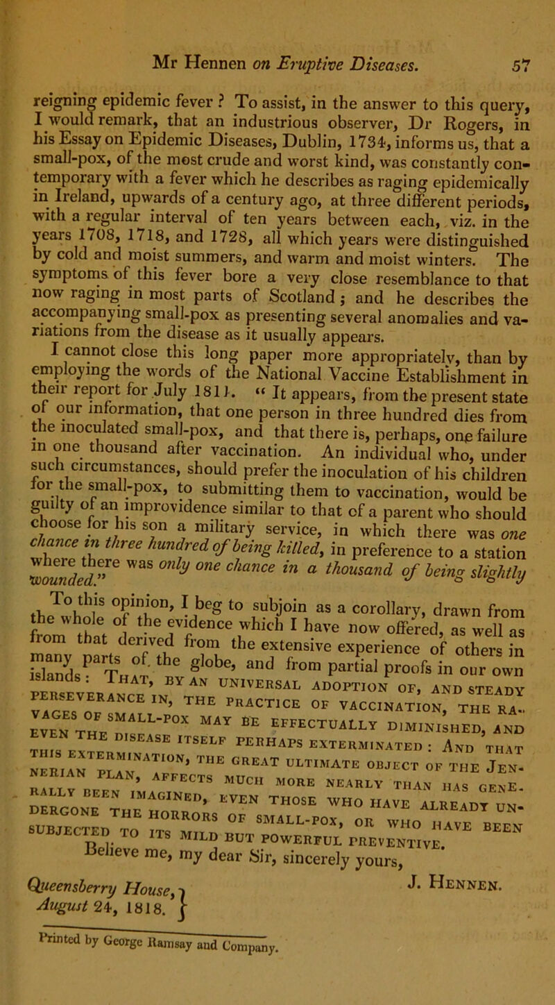 reigning epidemic fever ? To assist, in the answer to this query, I would remark, that an industrious observer, Dr Rogers, in his Essay on Epidemic Diseases, Dublin, 1734, informs us, that a small-pox, of the most crude and worst kind, was constantly con- tempoiaiy with a fever which he describes as raging epidemically in Ireland, upwards of a century ago, at three different periods, with a regular interval of ten years between each, viz. in the years 1 /08, 1 /18, and 1728, all which years were distinguished by cold and moist summers, and warm and moist winters. The symptoms of this fever bore a very close resemblance to that now raging in most parts of Scotland ; and he describes the accompanying small-pox as presenting several anomalies and va- riations from the disease as it usually appears. I cannot close this long paper more appropriately, than by employing the words of the National Vaccine Establishment in their report for July 1811. “ It appears, from the present state of our information, that one person in three hundred dies from the inoculated smalJ-pox, and that there is, perhaps, one failure m one thousand after vaccination. An individual „„d„,. jy i. ^ UL I'ltiSVJEN Relieve me, my dear Sir, sincerely yours, Qiieensberry House, i August 24, 1818. | J. Hennen. Printed by George ltamsay and Company.