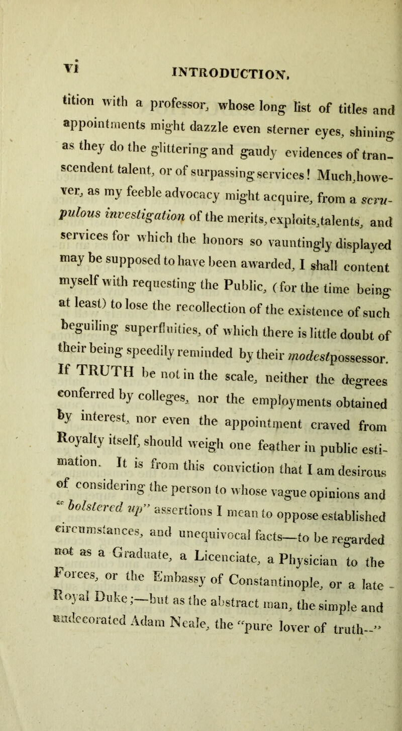 VI tition with a professor, whose long list of titles and appointments might dazzle even sterner eyes, shining as they do the glittering and gaudy evidences of tran- scendent talent, or of surpassing services! Much,howe- ver, as my feeble advocacy might acquire, from a scru- pulous investigation of the merits, exploits,talents, and services for which the honors so vauntingly displayed may be supposed to have been awarded, I shall content myself with requesting the Public, (for the time being at least) to lose the recollection of the existence of such beguiling superfluities, of which there is little doubt of their being speedily reminded by their modestpossessor. If TRUTH be not in the scale, neither the degrees conferred by colleges, nor the employments obtained by interest, nor even the appointment craved from Royalty itself, should weigh one feather in public esti- mation. It is from this conviction that I am desirous of considering the person to whose vague opinions and “ Mstered UP” ^rtions I mean to oppose established circumstances, and unequivocal facts—to be regarded not as a Graduate, a Licenciate, a Physician to the Forces, or the Embassy of Constantinople, or a late - Royal Duke,--but as the abstract man, the simple and ttndecorated Adam Neale, the “pure lover of truth-” # ' ■