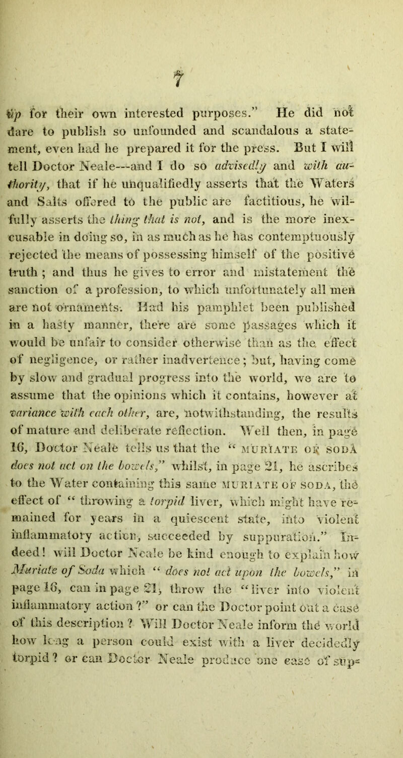 tip for their own interested purposes.” He did not dare to publish so unfounded and scandalous a state- ment, even had he prepared it for the press. But I will tell Doctor Neale—-and I do so advisedly and with au- thor iit/, that if he unqualifiedly asserts that the Waters and Salts offered to the public are factitious, he wil- fully asserts the thing that is not, and is the more inex- cusable in doing so, in as much as he has contemptuously rejected the means of possessing himself of the positive truth ; and thus he gives to error and mistatement the sanction of a profession, to which unfortunately all men are not ornaments. Had his pamphlet been published in a hasty manner, there are some passages which it would be unfair to consider otherwise than as the. effect of negligence, or rather inadvertence; but, having come by slow and gradual progress into the world, we are to assume that the opinions which it contains, however at variance with each other, are, notwithstanding, the results of mature -and deliberate reflection. Well then, in page 1G, Doctor Neale tells us that the “ muriate or< sob! does not act on the bowels ” whilst, in page 21, he ascribes to the Water containing this same muriate of soda, the effect of “ throwing a torpid liver, which might have re- mained for years in a quiescent state, into violent inflammatory action, succeeded by suppuration.” In- deed! will Doctor Neale be kind enough to explain how Muriate of Soda which “ does not ad upon the bowels,” in page 16, can in page 21 > throw the “liver into violent inflammatory action ?” or can the Doctor point out a case of this description ? Will Doctor Neale inform thd world how long a person could exist with a liver decidedly torpid? or can Doctor Neale produce one case of slip-