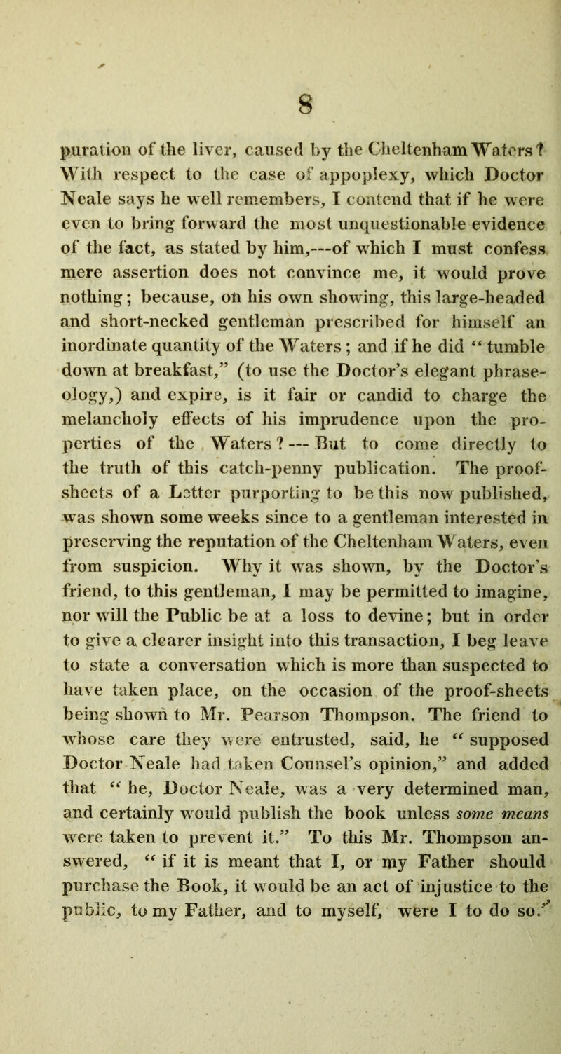 puration of the liver, caused by the Cheltenham Waters! With respect to the case of appoplexy, which Doctor Neale says he well remembers, I contend that if he were even to bring forward the most unquestionable evidence of the fact, as stated by him,—of which I must confess mere assertion does not convince me, it would prove nothing; because, on his own showing, this large-headed and short-necked gentleman prescribed for himself an inordinate quantity of the Waters; and if he did “ tumble down at breakfast,” (to use the Doctor’s elegant phrase- ology,) and expire, is it fair or candid to charge the melancholy effects of his imprudence upon the pro- perties of the Waters? — But to come directly to the truth of this catch-penny publication. The proof- sheets of a Letter purporting to be this now published, w as shown some weeks since to a gentleman interested in preserving the reputation of the Cheltenham Waters, even from suspicion. Why it wras shown, by the Doctor’s friend, to this gentleman, I may be permitted to imagine, nor will the Public be at a loss to devine; but in order to give a clearer insight into this transaction, I beg leave to state a conversation which is more than suspected to have taken place, on the occasion of the proof-sheets being shown to Mr. Pearson Thompson. The friend to whose care they were entrusted, said, he “ supposed Doctor Neale had taken Counsel’s opinion,” and added that “ he, Doctor Neale, was a very determined man, and certainly would publish the book unless some means were taken to prevent it.” To this Mr. Thompson an- swered, “ if it is meant that I, or my Father should purchase the Book, it w ould be an act of injustice to the public, to my Father, and to myself, were I to do so/